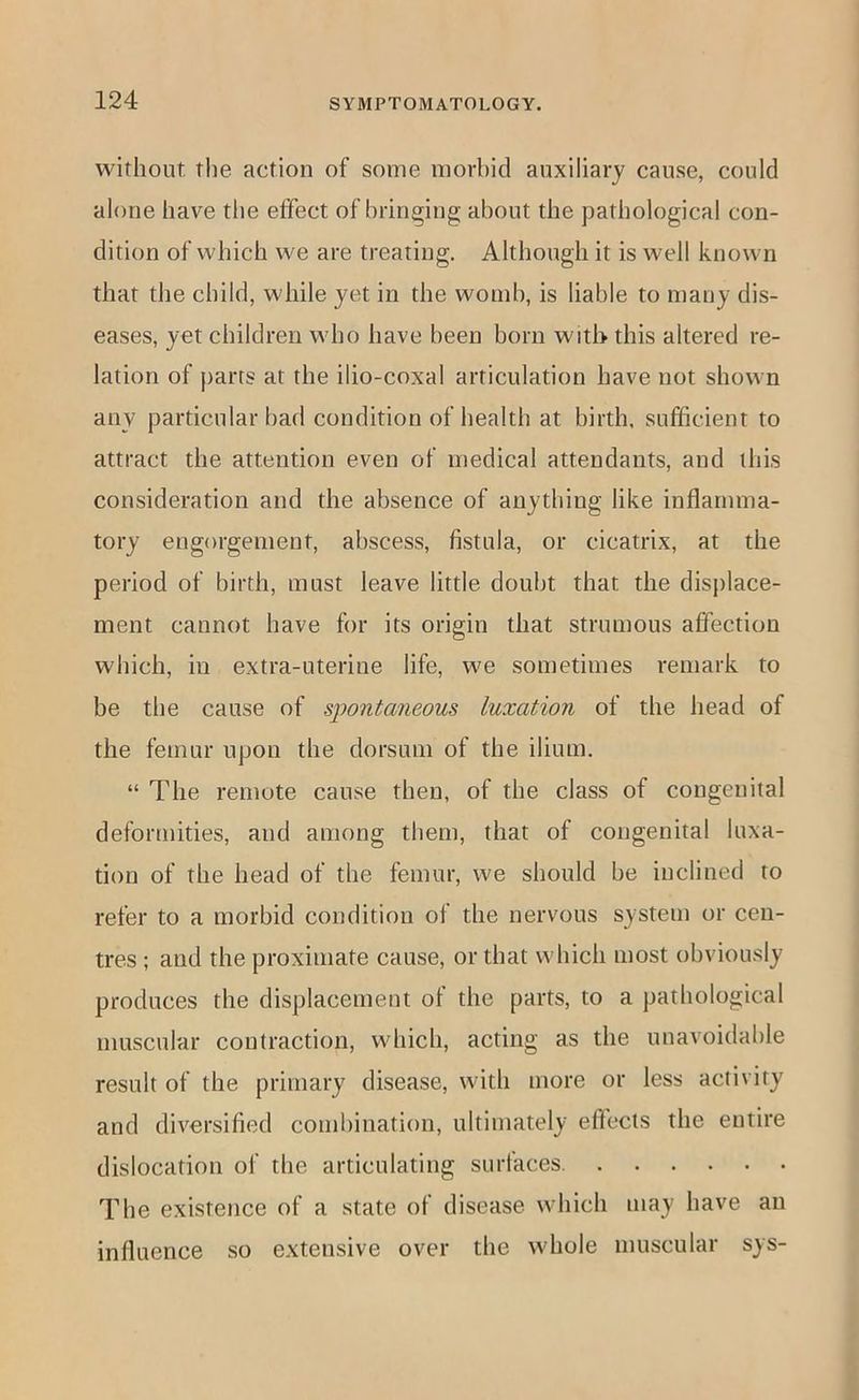 without the action of some morbid auxiliary cause, could alone have the effect of bringing about the pathological con- dition of which we are treating. Although it is well known that the child, while yet in the womb, is liable to many dis- eases, yet children who have been born with this altered re- lation of parts at the ilio-coxal articulation have not shown any particular bad condition of health at birth, sufficient to attract the attention even of medical attendants, and this consideration and the absence of anything like inflamma- tory engorgement, abscess, fistula, or cicatrix, at the period of birth, must leave little doubt that the disj)lace- ment cannot have for its origin that strumous affection which, in extra-uterine life, we sometimes remark to be the cause of spontaneous luxation of the head of the femur upon the dorsum of the ilium. “ The remote cause then, of the class of congenital deformities, and among them, that of congenital luxa- tion of the head of the femur, we should be inclined to refer to a morbid condition of the nervous system or cen- tres ; and the proximate cause, or that which most obviously produces the displacement of the parts, to a pathological muscular contraction, which, acting as the unavoidable result of the primary disease, with more or less activity and diversified combination, ultimately effects the entire dislocation of the articulating surfaces The existence of a state of disease which may have an influence so extensive over the whole muscular sys-