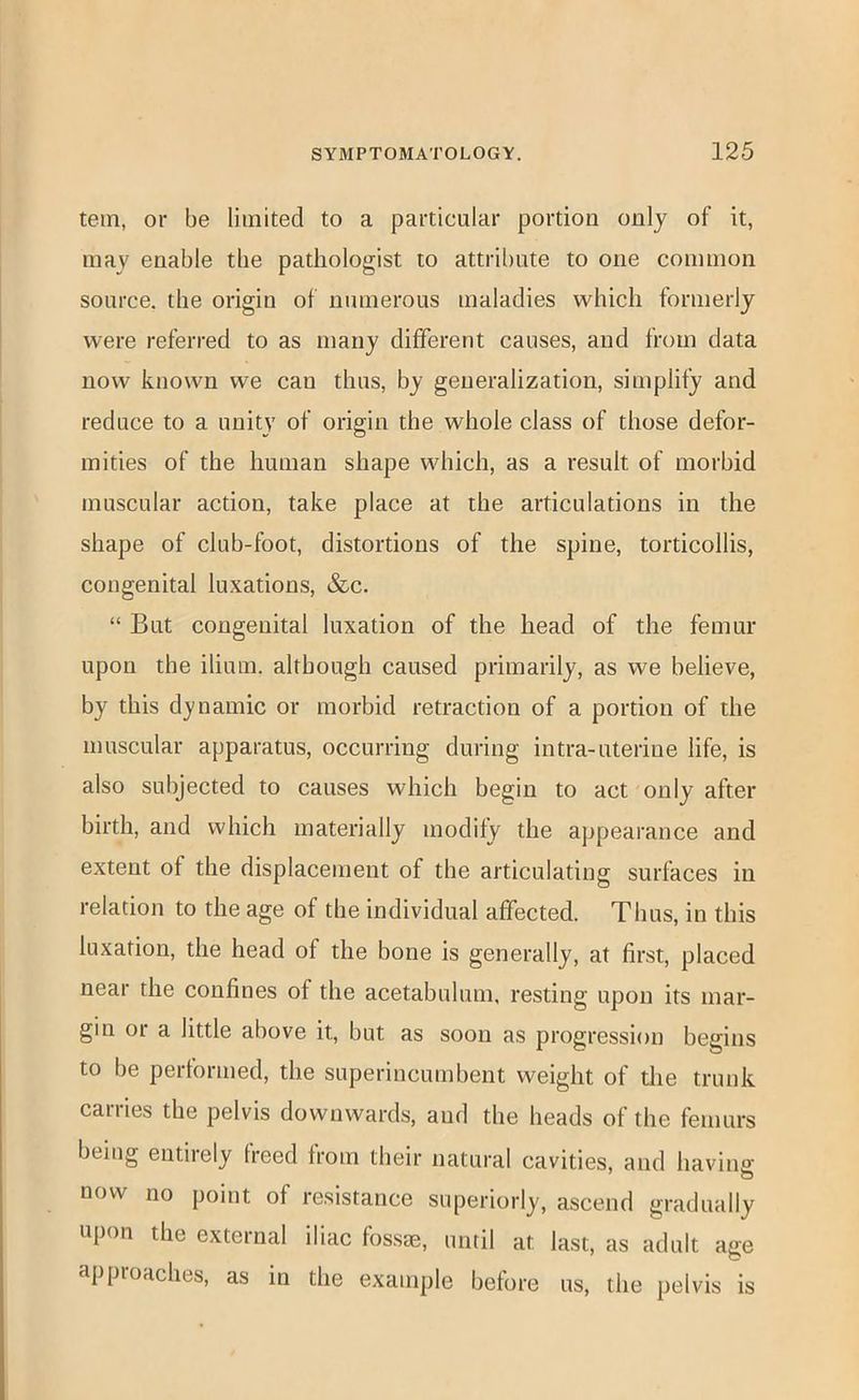 tein, or be limited to a particular portion only of it, may enable tbe pathologist to attribute to one common source, the origin of numerous maladies which formerly were referred to as many different causes, and from data now known we can thus, by generalization, simplify and reduce to a unity of origin the whole class of those defor- mities of the human shape which, as a result of morbid muscular action, take place at the articulations in the shape of club-foot, distortions of the spine, torticollis, congenital luxations, &c. “ But congenital luxation of the head of the femur upon the ilium, although caused primarily, as we believe, by this dynamic or morbid retraction of a portion of the muscular apparatus, occurring during intra-uterine life, is also subjected to causes which begin to act only after birth, and which materially modify the appearance and extent of the displacement of the articulating surfaces in relation to the age of the individual affected. Thus, in this luxation, the head of the bone is generally, at first, placed near the confines of the acetabulum, resting upon its mar- gin or a little above it, but as soon as progression begins to be performed, the superincumbent weight of the trunk carries the pelvis downwards, and the heads of the femurs being entirely freed from tbeir natural cavities, and having- now no point of resistance superiorly, ascend gradually upon the external iliac fossae, until at last, as adult age approaches, as in the example before us, the pelvis is