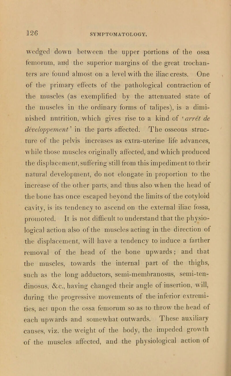 wedged down between the upper portions of the ossa femornm, and the superior margins of the great trochan- ters are found almost on a level with the iliac crests. One of the primary effects of the pathological contraction of the muscles (as exemplified by the attenuated state of the muscles in the ordinary forms of talipes), is a dimi- nished nutrition, which gives rise to a kind of 'arret de developpement' \n the parts affected. The osseous struc- ture of the pelvis increases as extra-uterine life advances, while those muscles originally affected, and which produced the displacement, suffering still from this impediment to their natural development, do not elongate in proportion to the increase of the other parts, and thus also when the head of the hone has once escaped beyond the limits of the cotyloid cavity, is its tendency to ascend on the external iliac fossa, promoted. It is not difficult to understand that the physio- logical action also of the muscles acting in the direction of the displacement, will have a tendency to induce a farther removal of the head of the bone upwards; and that the muscles, towards the internal part of the thighs, such as the long adductors, semi-membrauosus, semi-ten- dinosus, &c., having changed their angle of insertion, will, during the progressive movements of the inferior extremi- ties, aci upon the ossa femorum so as to throw the head of each u})wards and somewhat outwards. These auxiliary causes, viz. the w'eight of the body, the im})eded growth of the muscles affected, and the physiological action of