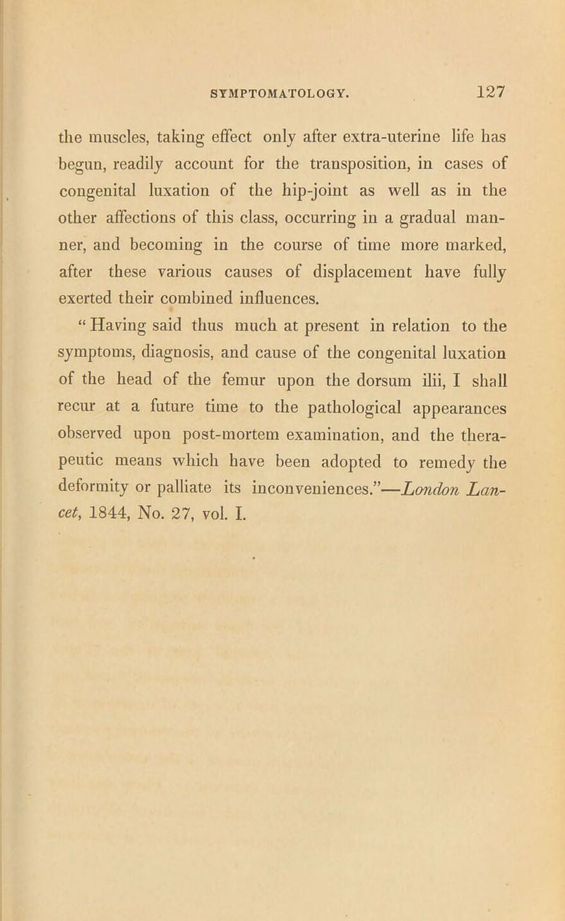 the muscles, taking effect only after extra-uterine life has begun, readily account for the transposition, in cases of congenital luxation of the hip-joint as well as in the other affections of this class, occurring in a gradual man- ner, and becoming in the course of time more marked, after these various causes of displacement have fully exerted their combined influences. “ Having said thus much at present in relation to the symptoms, diagnosis, and cause of the congenital luxation of the head of the femur upon the dorsum ilii, I shall recur at a future time to the pathological appearances observed upon post-mortem examination, and the thera- peutic means which have been adopted to remedy the deformity or palliate its inconveniences.”—London Lan- cet, 1844, No. 27, vol. I.