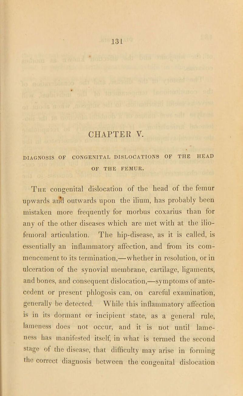 CHAPTER V. DIAGNOSIS OF CONGENITAL DISLOCATIONS OF THE HEAD OF THE FEMUR. The congenital dislocation of the head of the femur upwards an*d outwards upon the ilium, has probably been mistaken more frequently for morbus coxarius than for any of the other diseases which are met with at the ilio- femoral articulation. The hip-disease, as it is called, is essentially an inflammatory affection, and from its com- mencement to its termination,—whether in resolution, or in ulceration of the synovial membrane, cartilage, ligaments, and bones, and consequent dislocation,—symptoms of ante- cedent or present phlogosis can, on careful examination, generally be detected. While this inflammatory affection is in its dormant or incipient state, as a general rule, lameness does not occur, and it is not until lame- ness has manifested itself, in what is termed the second stage of the disease, that difficulty may arise in forming the correct diagnosis between the congenital dislocation