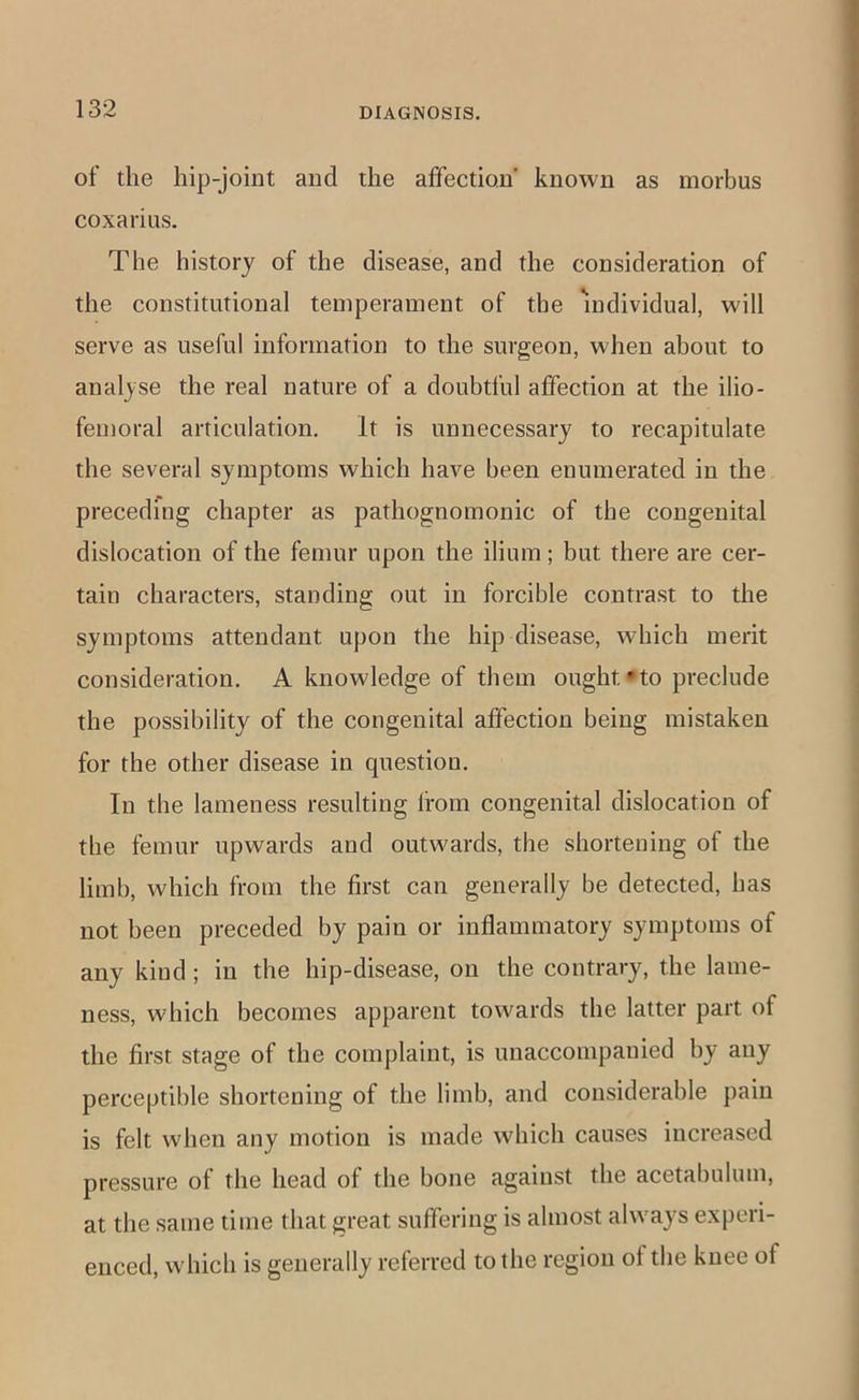 of the hip-joint and the affection known as morbus coxarius. The history of the disease, and the consideration of the constitutional temperament of the individual, will serve as useful information to the surgeon, when about to analyse the real nature of a doubtful affection at the ilio- femoral articulation. It is unnecessary to recapitulate the several symptoms which have been enumerated in the preceding chapter as pathognomonic of the congenital dislocation of the femur upon the ilium; but there are cer- tain characters, standing out in forcible contrast to the symptoms attendant upon the hip disease, which merit consideration. A knowledge of them ought’to preclude the possibility of the congenital affection being mistaken for the other disease in question. In the lameness resulting from congenital dislocation of tbe femur upwards and outwards, the shortening of the limb, which from the first can generally be detected, has not been preceded by pain or inflammatory symptoms of any kind ; in the hip-disease, on the contrary, the lame- ness, which becomes apparent towards the latter part of the first stage of the complaint, is unaccompanied by any perceptible shortening of the limb, and considerable pain is felt when any motion is made which causes increased pressure of the head of the bone against the acetabulum, at the same time that great suffering is almost always experi- enced, which is generally referred to the region of the knee of