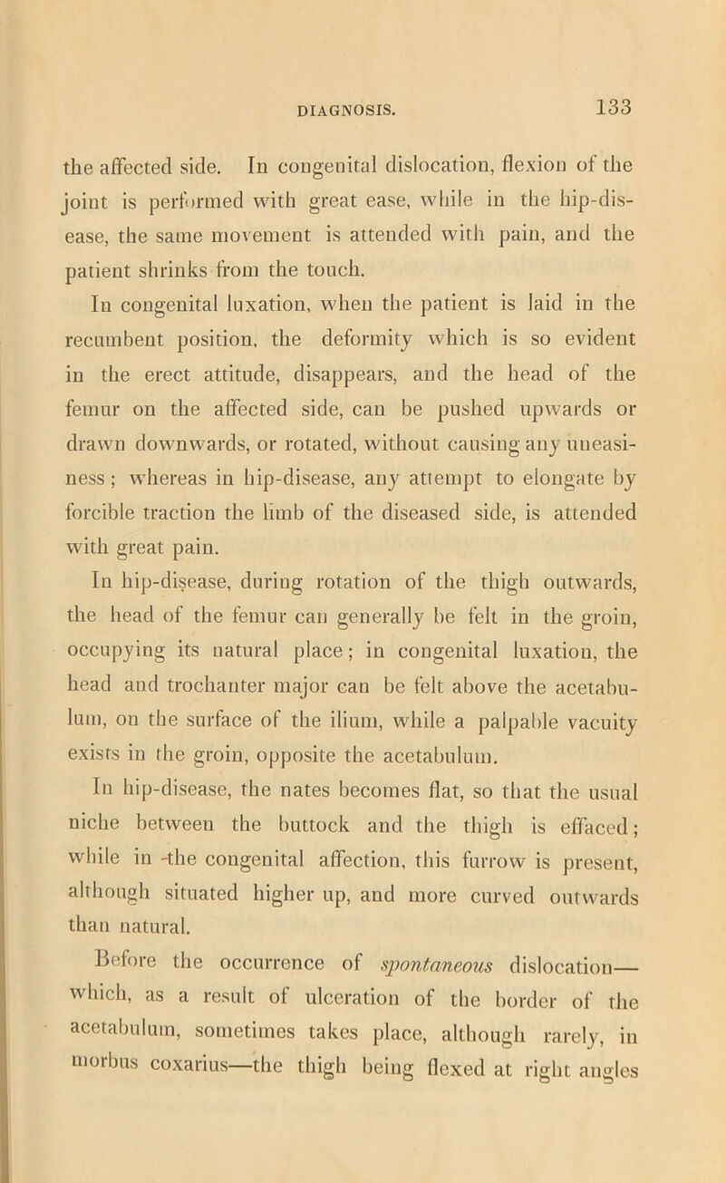 the affected side. In congenital dislocation, flexion of the joint is perfnnned with great ease, while in the hip-dis- ease, the same movement is attended with pain, and the patient shrinks from the touch. In congenital luxation, when the patient is laid in the recumbent position, the deformity which is so evident in the erect attitude, disappears, and the head of the femur on the affected side, can be pushed upwards or drawn downwards, or rotated, without causing any uneasi- ness ; whereas in hip-disease, any attempt to elongate by forcible traction the limb of the diseased side, is attended with great pain. In hip-disease, during rotation of the thigh outwards, the head of the femur can generally be felt in the groin, occupying its natural place; in congenital luxation, the head and trochanter major can be felt above the acetabu- lum, on the surface of the ilium, while a palpable vacuity exists in the groin, opposite the acetabulum. In hip-disease, the nates becomes flat, so that the usual niche between the buttock and the thigh is effaced; while in -the congenital affection, this furrow is present, although situated higher up, and more curved outwards than natural. Before the occurrence of spontaneous dislocation— which, as a result of ulceration of the border of the acetabulum, sometimes takes place, although rarely, in morbus coxarius—the thigh being flexed at right angles