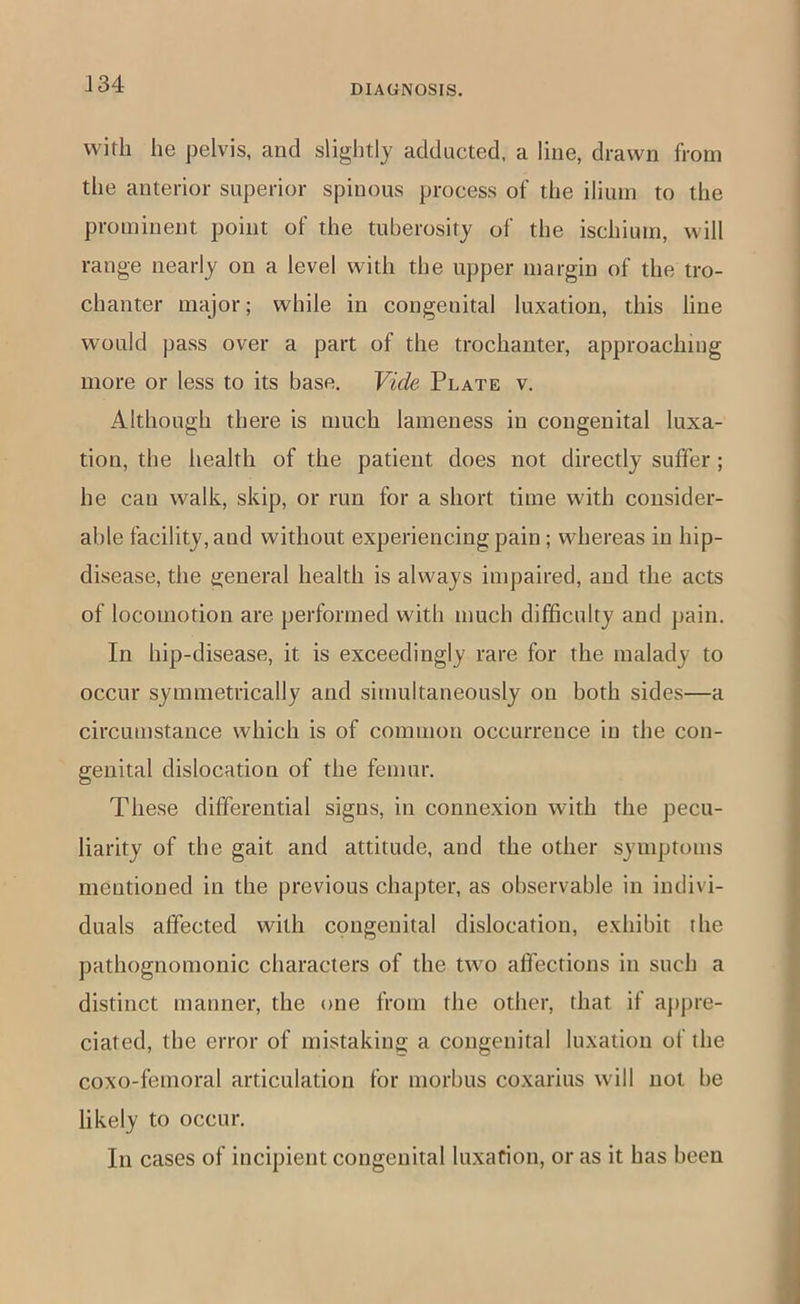 with he pelvis, and slightly adducted, a line, drawn from the anterior superior spinous process of the ilium to the prominent point of the tuberosity of the ischium, will range nearly on a level with the upper margin of the tro- chanter major; while in congenital luxation, this line would pass over a part of the trochanter, approaching more or less to its base. Vide Plate v. Although there is much lameness in congenital luxa- tion, the health of the patient does not directly suffer ; he can walk, skip, or run for a short time with consider- able facility, and without experiencing pain; whereas in hip- disease, the general health is always impaired, and the acts of locomotion are performed with much difficulty and pain. In hip-disease, it is exceedingly rare for the malady to occur symmetrically and simultaneously on both sides—a circumstance which is of common occurrence in the con- genital dislocation of the femur. These differential signs, in connexion with the pecu- liarity of the gait and attitude, and the other symptoms mentioned in the previous chapter, as observable in indivi- duals affected with congenital dislocation, exhibit the pathognomonic characters of the two affections in such a distinct manner, the one from the other, that if ajtpre- ciated, the error of mistaking a congenital luxation of the coxo-femoral articulation for morbus coxarius will not be likely to occur. In cases of incipient congenital luxation, or as it has been
