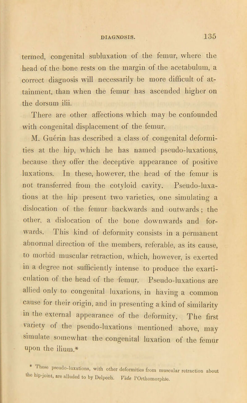 termed, congenital subluxation of the femur, where the head of the hone rests on the margin of the acetahulum, a correct diagnosis will necessarily he more difficult of at- tainment, than when the femur has ascended higher on the dorsum ilii. There are other affections which may he confounded with congenital displacement of the femur. M. Guerin has described a class of congenital deformi- ties at the hip, which he has named pseudo-luxations, because they offer the deceptive appearance of positive luxations. In these, however, the head of the femur is not transferred from the cotyloid cavity. Pseudo-luxa- tions at the hip present two varieties, one simulating a dislocation of the femur backwards and outwards ; the other, a dislocation of the bone downwards and for- wards. This kind of deformity consists in a permanent abnormal direction of the members, referable, as its cause, to morbid muscular retraction, which, however, is exerted in a degree not sufficiently intense to produce the exarti- culation of the head of the femur. Pseudo-luxations are allied only to congenital luxations, in having a common cause for their origin, and in presenting a kind of similarity in the external appearance of the deformity. The first vaiiety of the pseudo-luxations mentioned above, may simulate somewhat the congenital luxation of the femur upon the ilium.* * Those pseudo-luxations, with other deformities from muscular retraction about the hip-joint, are alluded to by Delpech. Vide I’Orthomorphio.