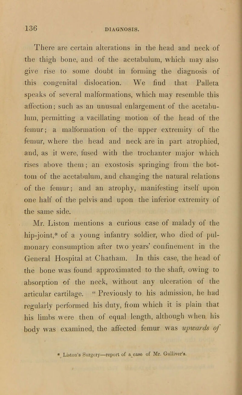 There are certain alterations in the head and neck of the thigh bone, and of the acetabulum, which may also give rise to some doubt in forming the diagnosis of this congenital dislocation. We find that Palleta speaks of several malformations, which may resemble this affection; such as an unusual enlargement of the acetabu- lum, permitting a vacillating motion of the head of the femur; a malformation of the upper extremity of the femur, where the head and neck are in part atrophied, and, as it were, fused with the trochanter major which rises above them; an exostosis springing from the bot- tom of the acetabulum, and changing the natural relations of the femur; and an atrophy, manifesting itself upon one half of the pelvis and upon the inferior extremity of the same side. Mr. Liston mentions a curious case of malady of the hip-joint,* of a young infantry soldier, who died of pul- monary consumption after two years’ confinement in the General Hospital at Chatham. In this case, the head of the bone was found approximated to the shaft, owing to absorption of the neck, without any ulceration of the articular cartilage. “ Previously to his admission, he had regularly performed his duty, fiom which it is plain that his limbs were then of equal length, although when his body was examined, the affected femur was upwards of Liston’s Surgery—report of a^caso of Mr. Gulliver’s.