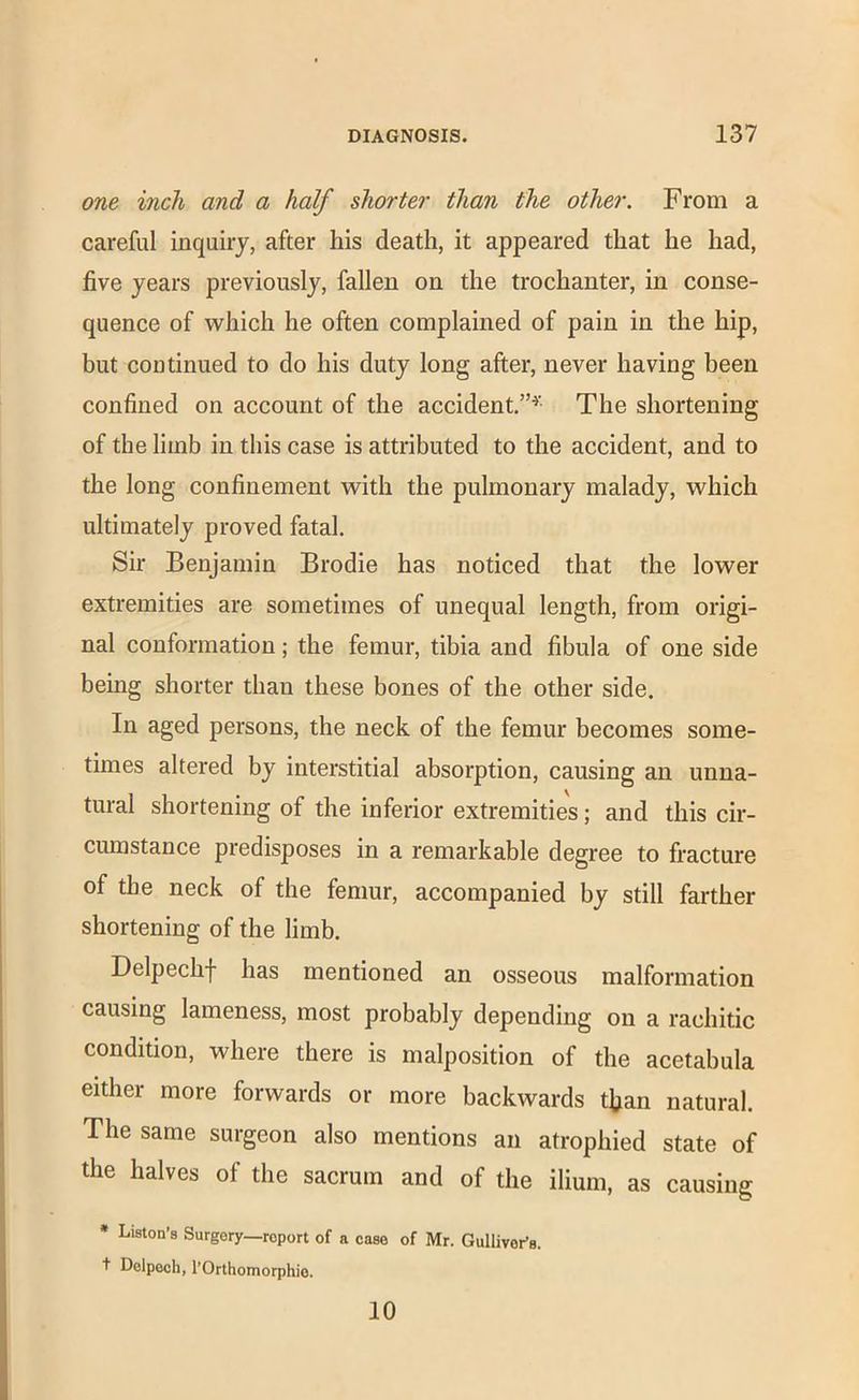 one inch and a half shorter than the other. From a careful inquiry, after his death, it appeared that he had, five years previously, fallen on the trochanter, in conse- quence of which he often complained of pain in the hip, but continued to do his duty long after, never having been confined on account of the accident.”^’ The shortening of the limb in this case is attributed to the accident, and to the long confinement with the pulmonary malady, which ultimately proved fatal. Sir Benjamin Brodie has noticed that the lower extremities are sometimes of unequal length, from origi- nal conformation; the femur, tibia and fibula of one side being shorter than these bones of the other side. In aged persons, the neck of the femur becomes some- times altered by interstitial absorption, causing an unna- tural shortening of the inferior extremities; and this cir- cumstance predisposes in a remarkable degree to fracture of the neck of the femur, accompanied by still farther shortening of the limb. Delpechf has mentioned an osseous malformation causing lameness, most probably depending on a rachitic condition, where there is malposition of the acetabula either more forwards or more backwards tfian natural. The same surgeon also mentions an atrophied state of the halves of the sacrum and of the ilium, as causing * Liston’s Surgery—report of a case of Mr. Gulliver’s, t Delpech, I’Orthomorphie. 10