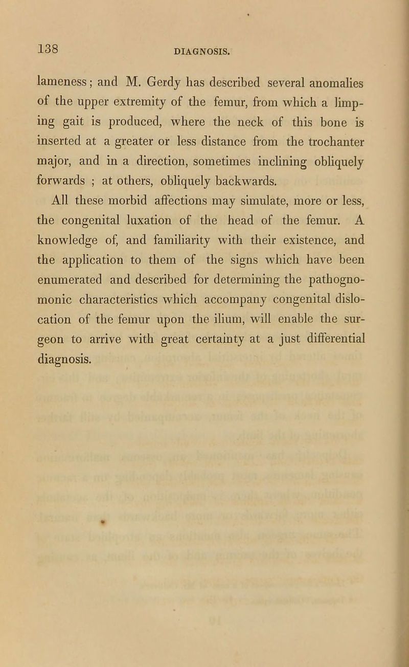 lameness; and M. Gerdy has described several anomalies of the upper extremity of the femur, from which a limp- ing gait is produced, where the neck of this bone is inserted at a greater or less distance from the trochanter major, and in a direction, sometimes inclining obhquely forwards ; at others, obliquely backwards. All these morbid affections may simulate, more or less, the congenital luxation of the head of the femur. A knowledge of, and familiarity with their existence, and the application to them of the signs which have been enumerated and described for determining the pathogno- monic characteristics which accompany congenital dislo- cation of the femur upon the ilium, will enable the sur- geon to arrive with great certainty at a just differential diagnosis.