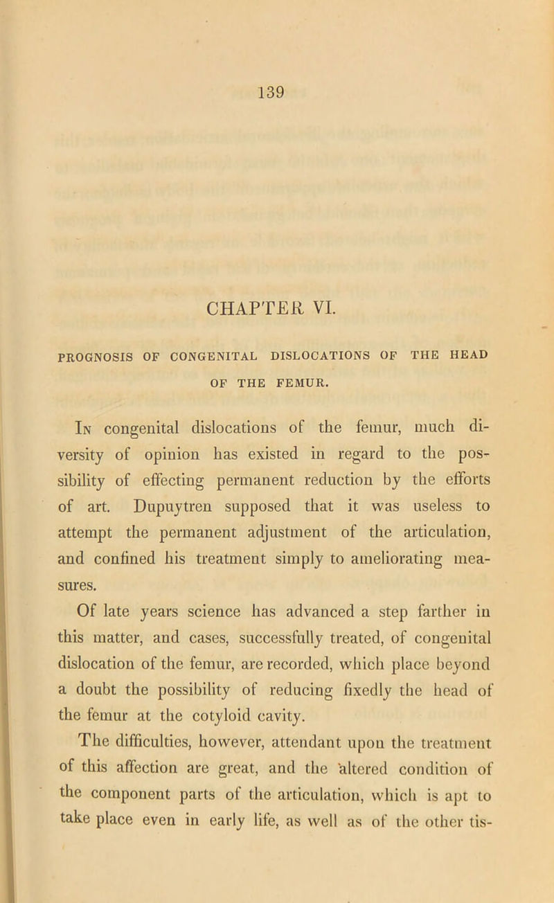 CHAPTER VI. PROGNOSIS OF CONGENITAL DISLOCATIONS OF THE HEAD OF THE FEMUR. In congenital dislocations of the femur, much di- versity of opinion has existed in regard to the pos- sibility of effecting permanent reduction by the efforts of art. Dupuytren supposed that it was useless to attempt the permanent adjustment of the articulation, and confined his treatment simply to ameliorating mea- sures. Of late years science has advanced a step farther in this matter, and cases, successfully treated, of congenital dislocation of the femur, are recorded, which place beyond a doubt the possibility of reducing fixedly the head of the femur at the cotyloid cavity. The difficulties, however, attendant upon the treatment of this affection are great, and the 'altered condition of the component parts of the articulation, which is apt to take place even in early life, as well as of the other tis-
