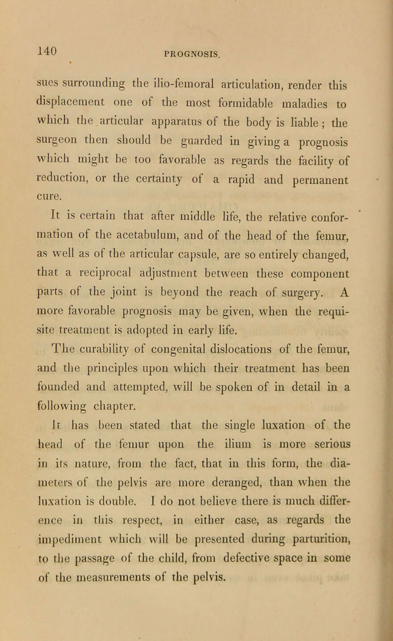 sues surrounding the ilio-feinoral articulation, render this displacement one of the most formidable maladies to which the articular apparatus of the body is liable ; the surgeon then should be guarded in giving a prognosis which might be too favorable as regards the facility of reduction, or the certainty of a rapid and permanent cure. It is certain that after middle life, the relative confor- mation of the acetabulum, and of the head of the femur, as well as of the articular capsule, are so entirely changed, that a reciprocal adjustment between these component parts of the joint is beyond the reach of surgery. A more favorable prognosis may be given, when the requi- site treatment is adopted in early life. The curability of congenital dislocations of the femur, and the principles upon which their treatment has been founded and attempted, will be spoken of in detail in a following chapter. Jt has been stated that the single luxation of the head of the femur upon the ilium is more serious in its nature, from the fact, that in this form, the dia- meters of the pelvis are more deranged, than when the luxation is double. I do not believe there is much differ- ence in tliis respect, in either case, as regards the impediment which will be presented during parturition, to the passage of the child, from defective space in some of the measurements of the pelvis.