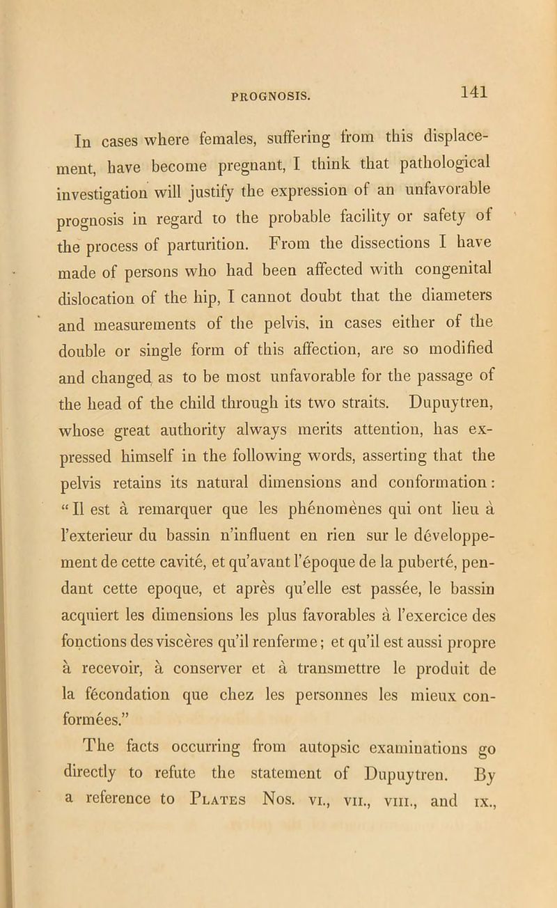 In cases where females, suffering from this displace- ment, have become pregnant, I think that pathological investigation will justify the expression of an unfavorable prognosis in regard to the probable facility or safety of the process of parturition. From the dissections I have made of persons who had been affected with congenital dislocation of the hip, I cannot doubt that the diameters and measurements of the pelvis, in cases either of the double or single form of this affection, are so modified and changed as to be most unfavorable for the passage of the head of the child through its two straits. Dupuytren, whose great authority always merits attention, has ex- pressed himself in the following words, asserting that the pelvis retains its natural dimensions and conformation: “ II est a remarquer que les phenomenes qui ont lieu a I’exterieur du bassin n’influent en rien sur le developpe- ment de cette cavite, et qu’avant l’6poque de la puberte, pen- dant cette epoque, et apres qu’elle est passee, le bassin acquiert les dimensions les plus favorables a I’exercice des fonctions des visceres qu’il renferme; et qu’il est aussi propre a recevoir, a conserver et a transmettre le produit de la f6condation que chez les personnes les mieux con- form ees.” The facts occurring from autopsic examinations go directly to refute the statement of Dupuytren. By a reference to Plates Nos. vi., vil, viil, and ix..