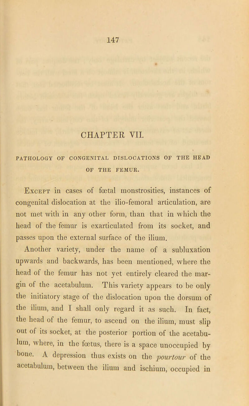 CHAPTER VII. PATHOLOGY OF CONGENITAL DISLOCATIONS OF THE HEAD OF THE FEMUR. Except in cases of foetal monstrosities, instances of congenital dislocation at the ilio-femoral articulation, are not met with in any other form, than that in which the head of the femur is exarticulated from its socket, and passes upon the external surface of the ilium. Another variety, under the name of a subluxation upwards and backwards, has been mentioned, where the head of the femur has not yet entirely cleared the mar- gin of the acetabulum. This variety appears to be only the initiatory stage of the dislocation upon the dorsum of the ilium, and I shall only regard it as such. In fact, the head of the femur, to ascend on the ilium, must slip out of its socket, at the posterior portion of the acetabu- lum, where, in the foetus, there is a space unoccupied by bone. A depression thus exists on the pouriour of the acetabulum, between the ilium and ischium, occupied in
