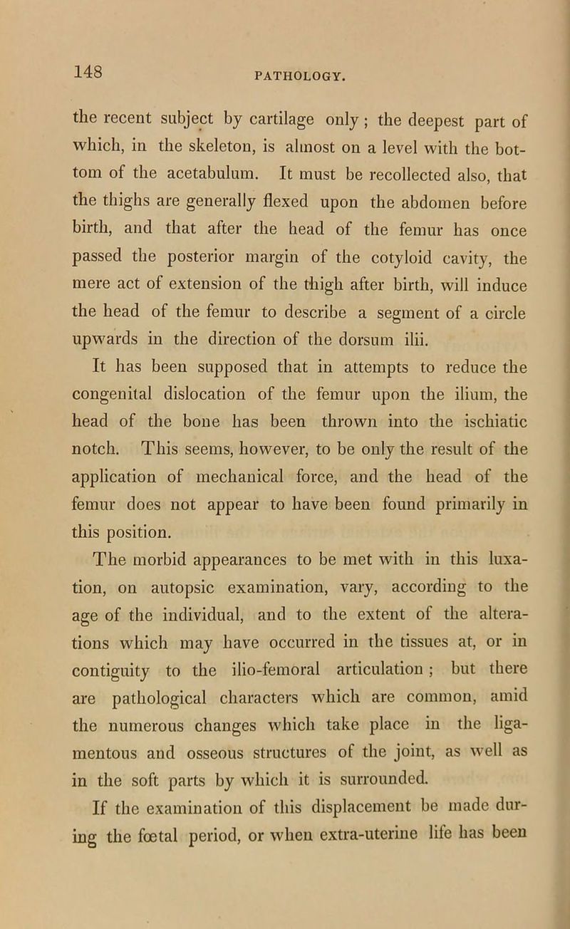 the recent subject by cartilage only ; the deepest part of which, in the skeleton, is almost on a level with the bot- tom of the acetabulum. It must be recollected also, that the thighs are generally flexed upon the abdomen before birth, and that after the head of the femur has once passed the posterior margin of the cotyloid cavity, the mere act of extension of the thigh after birth, will induce the head of the femur to describe a segment of a circle upwards in the direction of the dorsum ilii. It has been supposed that in attempts to reduce the congenital dislocation of the femur upon the ilium, the head of the bone has been thrown into the ischiatic notch. This seems, however, to be only the result of the application of mechanical force, and the head of the femur does not appear to have been found primarily in this position. The morbid appearances to be met with in this luxa- tion, on autopsic examination, vary, according to the age of the individual, and to the extent of the altera- tions which may have occurred in the tissues at, or in contiguity to the ilio-femoral articulation; but there are pathological characters which are common, amid the numerous changes which take place in the liga- mentous and osseous structures of the joint, as well as in the soft parts by which it is surrounded. If the examination of this displacement be made dur- ing the foetal period, or when extra-uterine life has been
