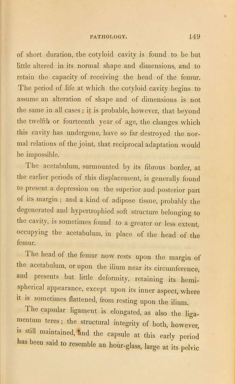 of short duration, the cotyloid cavity is found to be but little altered in its normal shape and dimensions, and to retain the capacity of receiving the head of the femur. The period of life at which the cotyloid cavity begins to assume an alteration of shape and of dimensions is not the same in all cases ; it is probable, however, that beyond the twelfth or fourteenth year of age, the changes which this cavity has undergone, have so far destroyed the nor- mal relations of the joint, that reciprocal adaptation would be impossible. The acetabulum, surmounted by its fibrous border, at the earlier periods of this displacement, is generally found to present a depression on the superior and posterior part of its margin ; and a kind of adipose tissue, probably the degeneiated and hypertrophied soft structure belonging to the cavity, is sometimes found to a greater or less extent, occupying the acetabulum, in place of the head of the femur. The head of the femur now rests upon the margin of the acetabulum, or upon the ilium near its circumference, and presents but little deformity, retaining its hemi- spherical appearance, except upon its inner aspect, where It IS sometimes flattened, from resting upon the ilium. The capsular ligament is elongated, as also the liga- menrnm teres; the structural integrity of both, however, IS still maintained, %nd the capsule at this early period has been said to resemble an hour-glass, large at its pelvic