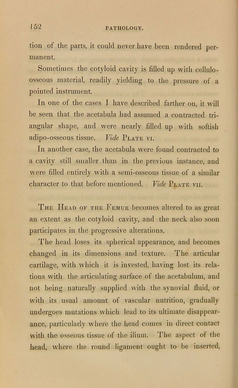 tion of the parts, it could never have been rendered per- manent. Sometimes the cotyloid cavity is filled up with cellulo- osseous material, readily yielding to the pressure of a pointed instrument. In one of the cases I have described farther on, it will be seen that the acetabula had assumed a contracted tri- angular shape, and were nearly filled up with softish adipo-osseous tissue. Vide Plate vi. In another case, the acetabula were found contracted to a cavity still smaller than in the previous instance, and were filled entirely with a semi-osseous tissue of a similar character to that before mentioned. Vide Plate vii. The Head of the Femur becomes altered to as great an extent as the cotyloid cavity, and the neck also soon participates in the progressive alterations. The head loses its spherical appearance, and becomes changed in its dimensions and texture. The articular cartilage, with which it is invested, having lost its rela- tions with the articulating surface of the acetabulum, and not being naturally supplied with the synovial fluid, or with its usual amount of vascular nutrition, gradually undergoes mutations which lead to its ultimate disappear- ance, particularly where the head comes in direct contact with the osseous tissue of the ilium. The aspect of the liead, where the round ligament ought to he inserted,