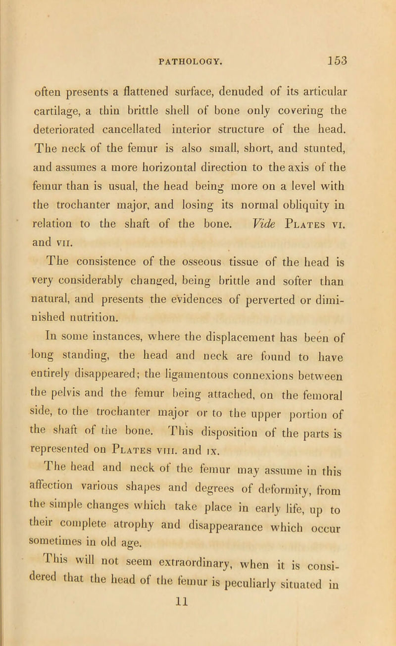 often presents a flattened surface, denuded of its articular cartilage, a thin brittle shell of bone onlj covering the deteriorated cancellated interior structure of the head. The neck of the femur is also small, short, and stunted, and assumes a more horizontal direction to the axis of the femur than is usual, the head being more on a level with the trochanter major, and losing its normal obliquity in relation to the shaft of the bone. Vide Plates vi. and VII. The consistence of the osseous tissue of the head is very considerably chanijed, being brittle and softer than natural, and presents the evidences of perverted or dimi- nished nutrition. In some instances, where the displacement has been of long standing, the head and neck are found to have entirely disappeared; the ligamentous connexions between the pelvis and the femur being attached, on the femoral side, to the trochanter major or to the upper portion of the shaft of the bone. This disposition of the parts is represented on Plates viii. and ix. The head and neck ot the femur may assume in this affection various shapes and degrees of deformity, from the simple changes which take place in early life, up to their complete atrophy and disappearance which occur sometimes in old age. This will not seem extraordinary, when it is consi- dered that the head of the femur is peculiarly situated in 11