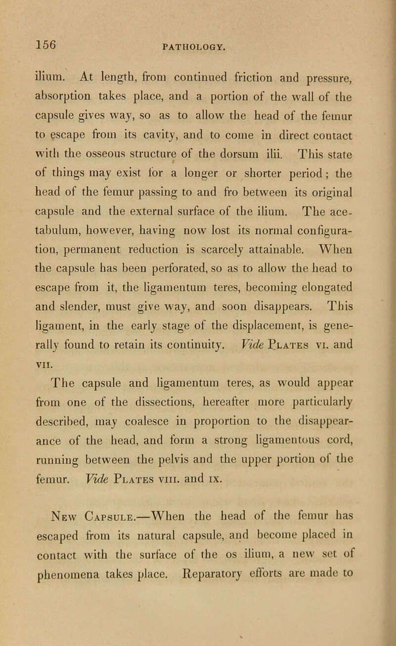 ilium. At length, from continued friction and pressure, absorption takes place, and a portion of the wall of the capsule gives way, so as to allow the head of the femur to escape from its cavity, and to come in direct contact with the osseous structure of the dorsum ilii. This state of things may exist for a longer or shorter period; the head of the femur passing to and fro between its original capsule and the external surface of the ilium. The ace- tabulum, however, having now lost its normal configura- tion, permanent reduction is scarcely attainable. When the capsule has been perforated, so as to allow the head to escape from it, the ligamentum teres, becoming elongated and slender, must give way, and soon disappears. This ligament, in the early stage of the displacement, is gene- rally found to retain its continuity. Vide Plates vi. and VII. The capsule and ligamentum teres, as would appear fi-om one of the dissections, hereafter more particularly described, may coalesce in proportion to the disappear- ance of the head, and form a strong ligamentous cord, running between the pelvis and the upper portion of the femur. Vide Plates viii. and ix. New Capsule.—When the head of the femur has escaped from its natural capsule, and become placed in contact with the surface of the os ilium, a new set of phenomena takes place. Reparatory eflbrts are made to