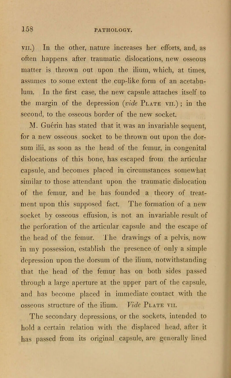 VII.) In the other, nature increases her efforts, and, as often happens after traumatic dislocations, new osseous matter is thrown out upon the ilium, which, at times, assumes to some extent the cup-like form of an acetabu- lum. In the first case, the new capsule attaches itself to the margin of the depression (vide Plate vii.) ; in the second, to the osseous border of the new socket. M. Guerin has stated that it was an invariable sequent, for a new osseous socket to be thrown out upon the dor- sum ilii, as soon as the head of the femur, in congenital dislocations of this bone, has escaped from the articular capsule, and becomes placed in circumstances somewhat similar to those attendant upon the traumatic dislocation of the femur, and he has founded a theory of treat- ment upon this supposed fact. The formation of a new socket by osseous effusion, is not an invariable result of the perforation of the articular capsule and the escape of the head of the femur. The drawings of a pelvis, now in my possession, establish the presence of only a simple depression upon the dorsum of the ilium, notwithstanding that the head of the femur has on both sides passed through a large aperture at the upper part of the capsule, and has become placed in immediate contact with the osseous structure of the ilium. Vide Plate vii. The secondary depressions, or the sockets, intended to hold a certain relation with tlie displaced head, after it has passed from its original capsule, are generally lined