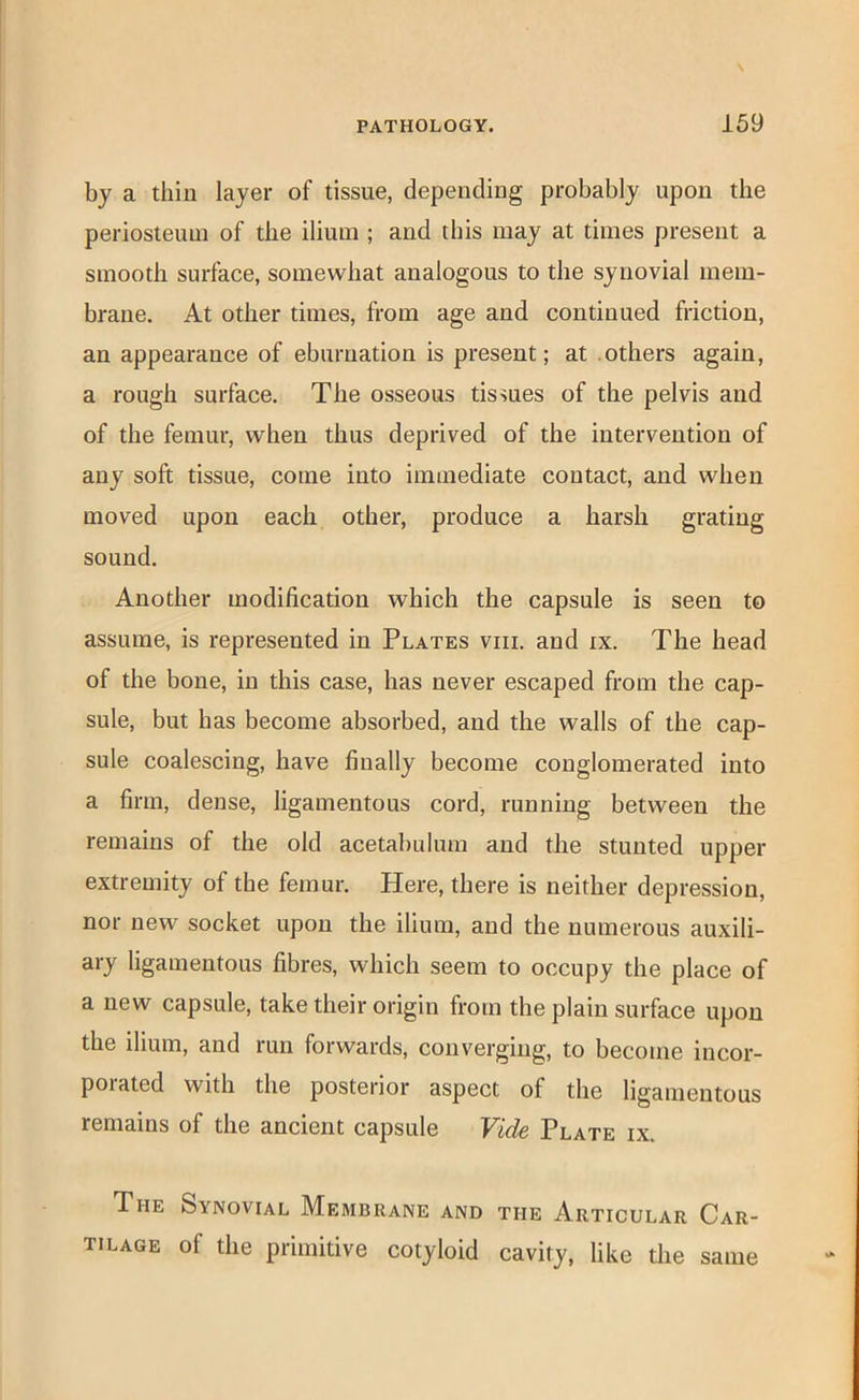 by a thin layer of tissue, depending probably upon the periosteum of the ilium ; and this may at times present a smooth surface, somewhat analogous to the synovial mem- brane. At other times, from age and continued friction, an appearance of eburnation is present; at others again, a rough surface. The osseous tissues of the pelvis and of the femur, when thus deprived of the intervention of any soft tissue, come into immediate contact, and when moved upon each other, produce a harsh grating sound. Another modification which the capsule is seen to assume, is represented in Plates viii. and ix. The head of the bone, in this case, has never escaped from the cap- sule, but bas become absorbed, and the walls of the cap- sule coalescing, have finally become conglomerated into a firm, dense, ligamentous cord, running between the remains of the old acetabulum and the stunted upper extremity of the femur. Here, there is neither depression, nor new socket upon the ilium, and the numerous auxili- ary ligamentous fibres, which seem to occupy the place of a new capsule, take their origin from the plain surface upon the ilium, and run forwards, converging, to become incor- porated with the posterior aspect of the ligamentous remains of the ancient capsule Vide Plate ix. The Synovial Membrane and the Articular Car- tilage of the primitive cotyloid cavity, like the same