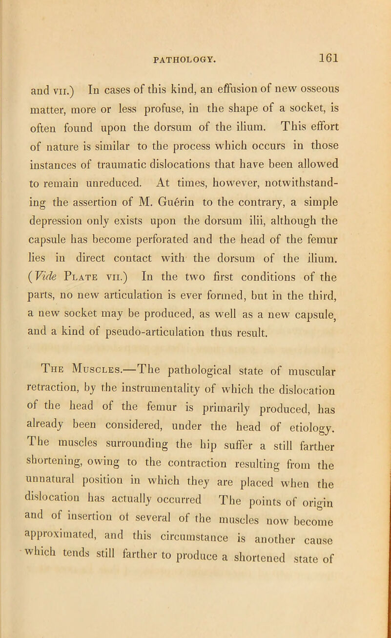 and VII.) In cases of this kind, an effusion of new osseous matter, more or less profuse, in the shape of a socket, is often found upon the dorsum of the ilium. This effort of nature is similar to the process which occurs in those instances of traumatic dislocations that have been allowed to remain unreduced. At times, however, notwithstand- ing the assertion of M. Gu6rin to the contrary, a simple depression only exists upon the dorsum ilii, although the capsule has become perforated and the head of the femur lies in direct contact with the dorsum of the ilium. {Vide Plate vii.) In the two first conditions of the parts, no new articulation is ever formed, but in the third, a new socket may be produced, as well as a new capsule, and a kind of pseudo-articulation thus result. The Muscles.—The pathological state of muscular retraction, by the instrumentality of which the dislocation of the head of the femur is primarily produced, has already been considered, under the head of etiology. The muscles surrounding the hip suffer a still farther shortening, owing to the contraction resulting from the unnatural position in which they are placed when the dislocation has actually occurred The points of origin and of insertion of several of the muscles now become approximated, and this circumstance is another cause which tends still farther to produce a shortened state of