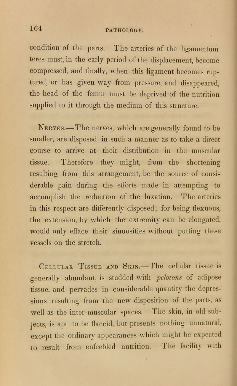 PATHOLOGY. condition of the parts. The arteries of the li^amentum teres must, in the early period of the displacement, become compressed, and finally, when this ligament becomes rup- tured, or has given way from pressure, and disappeared, the head of the femur must be deprived of the nutrition supplied to it through the medium of this structure. Nerves.—The nerves, which are generally found to be smaller, are disposed in such a manner as to take a direct course to arrive at their distribution in the muscular tissue. Therefore they might, from the shortening resulting from this arrangement, be the source of consi- derable pain during the efforts made in attempting to accomplish the reduction of the luxation. The arteries in this respect are differently disposed; for being flexuous, the extension, by which the' extremity can be elongated, would only efface their sinuosities without putting these vessels on the stretch. Cellular Tissue and Skin.— The celkdar tissue is generally abundant, is studded with pelotons of adipose tissue, and pervades in considerable quantity the depres- sions resulting from the new disposition of the parts, as well as the inter-muscular spaces. The skin, in old sub- jects, is apt to be flaccid, but presents nothing unnatural, except the ordinary appearances which might be expected to result from enfeebled nutrition. The facility uith
