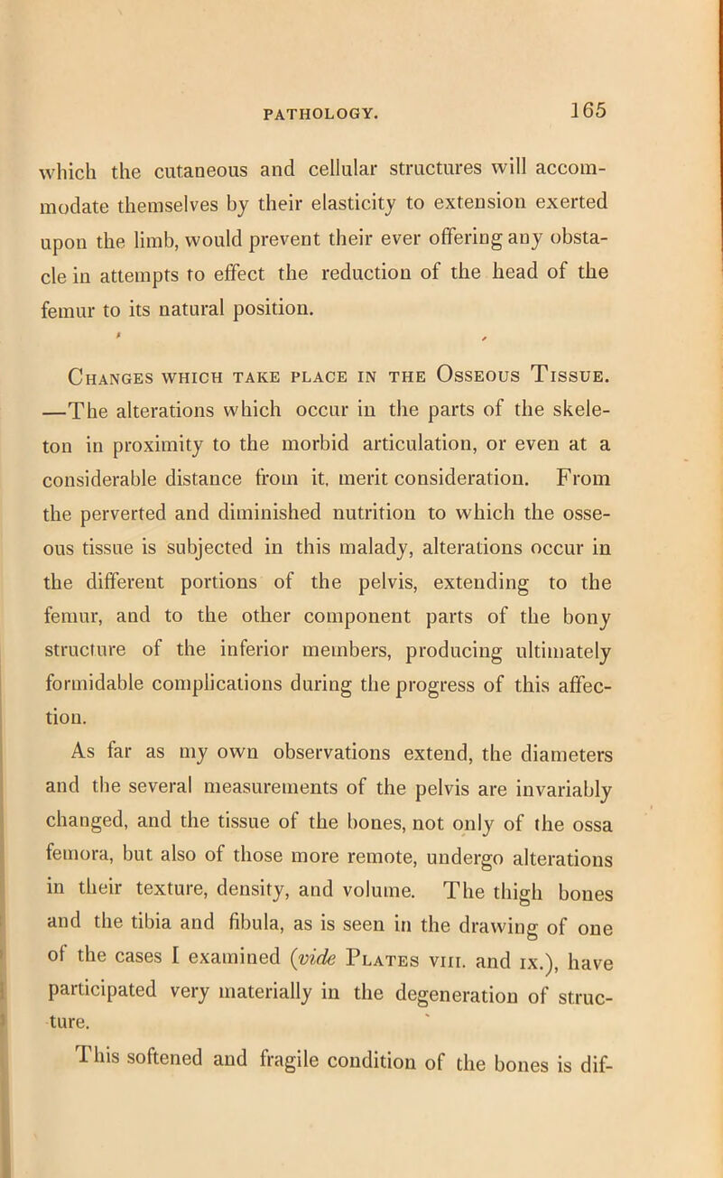 which the cutaneous and cellular structures will accom- modate themselves hy their elasticity to extension exerted upon the limb, would prevent their ever offering any obsta- cle in attempts to effect the reduction of the head of the femur to its natural position. > Changes which take place in the Osseous Tissue. —The alterations which occur in the parts of the skele- ton in proximity to the morbid articulation, or even at a considerable distance from it, merit consideration. From the perverted and diminished nutrition to which the osse- ous tissue is subjected in this malady, alterations occur in the different portions of the pelvis, extending to the femur, and to the other component parts of the bony structure of the inferior members, producing ultimately formidable complications during the progress of this affec- tion. As far as my own observations extend, the diameters and the several measurements of the pelvis are invariably changed, and the tissue of the bones, not only of the ossa femora, but also of those more remote, undergo alterations in their texture, density, and volume. The thigh bones and the tibia and fibula, as is seen in the drawing of one of the cases I examined {vide Plates viii. and ix.), have participated very materially in the degeneration of struc- ture. This softened and fragile condition of the bones is dif-