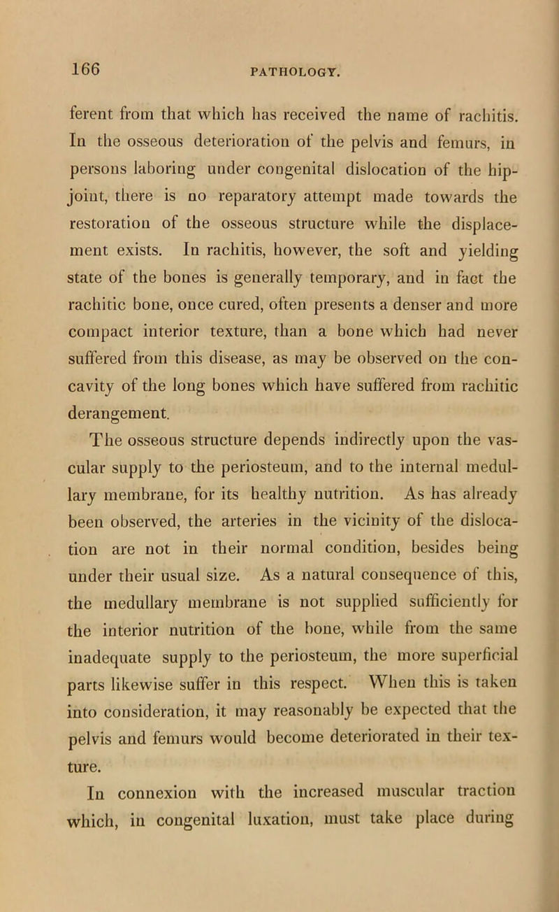 ferent from that which has received the name of rachitis. In the osseous deterioration of the pelvis and femurs, in persons laboring under congenital dislocation of the hip- joint, there is no reparatory attempt made towards the restoration of the osseous structure while the displace- ment exists. In rachitis, however, the soft and yielding state of the bones is generally temporary, and in fact the rachitic bone, once cured, often presents a denser and more compact interior texture, than a bone which had never suffered from this disease, as may be observed on the con- cavity of the long bones which have suffered from rachitic derangement. The osseous structure depends indirectly upon the vas- cular supply to die periosteum, and to the internal medul- lary membrane, for its healthy nutrition. As has already been observed, the arteries in the vicinity of the disloca- tion are not in their normal condition, besides being under their usual size. As a natural consequence of this, the medullary membrane is not supplied sufficiently for the interior nutrition of the bone, while from the same inadequate supply to the periosteum, the more superficial parts likewise suffer in this respect. When this is taken into consideration, it may reasonably he expected that the pelvis and femurs would become deteriorated in their tex- ture. In connexion with the increased muscular traction which, in congenital luxation, must take place during