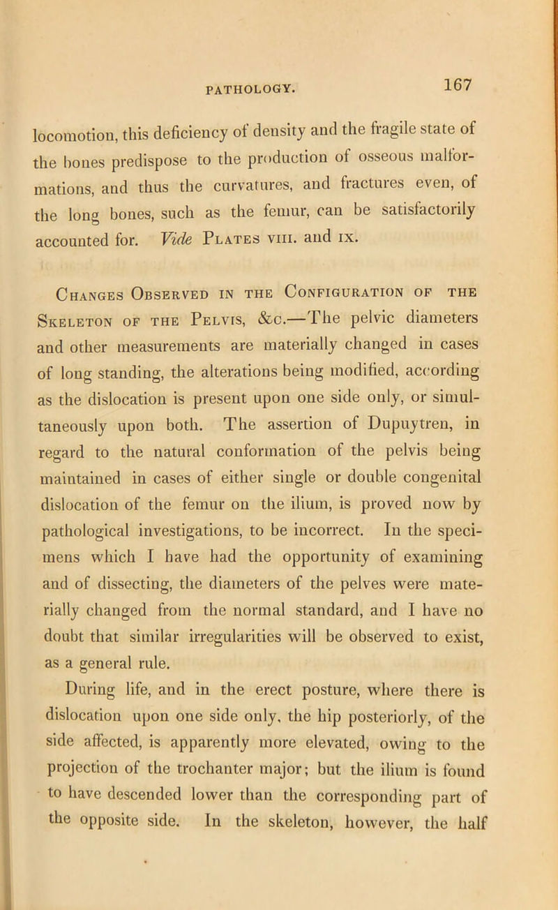 loconiotiou, this deficiency ot density and the fiagile state of the hones predispose to the production of osseous malfor- mations, and thus the curvatures, and fiactuies even, of the long bones, such as the femur, can be satisfactorily accounted for. Yide Plates viii. and ix. Changes Observed in the Configuration of the Skeleton of the Pelvis, &c.—The pelvic diameters and other measurements are materially changed in cases of long standing, the alterations being modified, according as the dislocation is present upon one side only, or simul- taneously upon both. The assertion of Dupuytren, in regard to the natural conformation of the pelvis being maintained in cases of either single or double congenital dislocation of the femur on the ilium, is proved now by pathological investigations, to be incorrect. In the speci- mens which I have had the opportunity of examining and of dissecting, the diameters of the pelves were mate- rially changed from the normal standard, and I have no doubt that similar irregularities will be observed to exist, as a general rule. During life, and in the erect posture, where there is dislocation upon one side only, the hip posteriorly, of the side affected, is apparently more elevated, owing to the projection of the trochanter major; but the ilium is found to have descended lower than the corresponding part of the opposite side. In the skeleton, however, the half