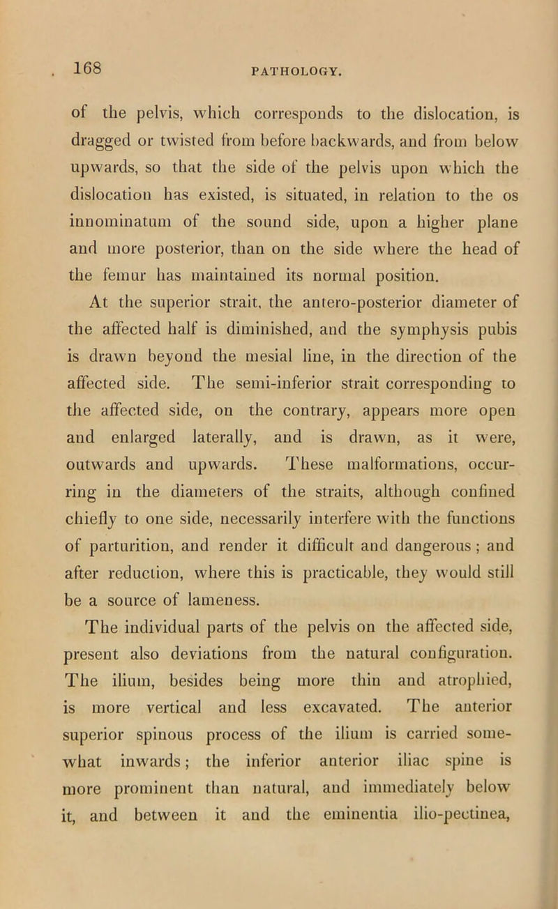 of the pelvis, which corresponds to the dislocation, is dragged or twisted from before backwards, and from below upwards, so that the side of the pelvis upon which the dislocation has existed, is situated, in relation to the os innominatum of the sound side, upon a higher plane and more posterior, than on the side where the head of the femur has maintained its normal position. At the superior strait, the antero-posterior diameter of the affected half is diminished, and the symphysis pubis is drawn beyond the mesial line, in the direction of the affected side. The semi-inferior strait corresponding to the affected side, on the contrary, appears more open and enlarged laterally, and is drawn, as it were, outwards and upwards. These malformations, occur- ring in the diameters of the straits, although confined chiefly to one side, necessarily interfere with the functions of parturition, and render it difficult and dangerous; and after reduction, where this is practicable, they would still be a source of lameness. The individual parts of the pelvis on the affected side, present also deviations from the natural configuration. The ilium, besides being more thin and atrophied, is more vertical and less excavated. The anterior superior spinous process of the ilium is carried some- what inwards; the inferior anterior iliac spine is more prominent than natural, and immediately below it, and between it aud the emiueiitia ilio-pectinea.