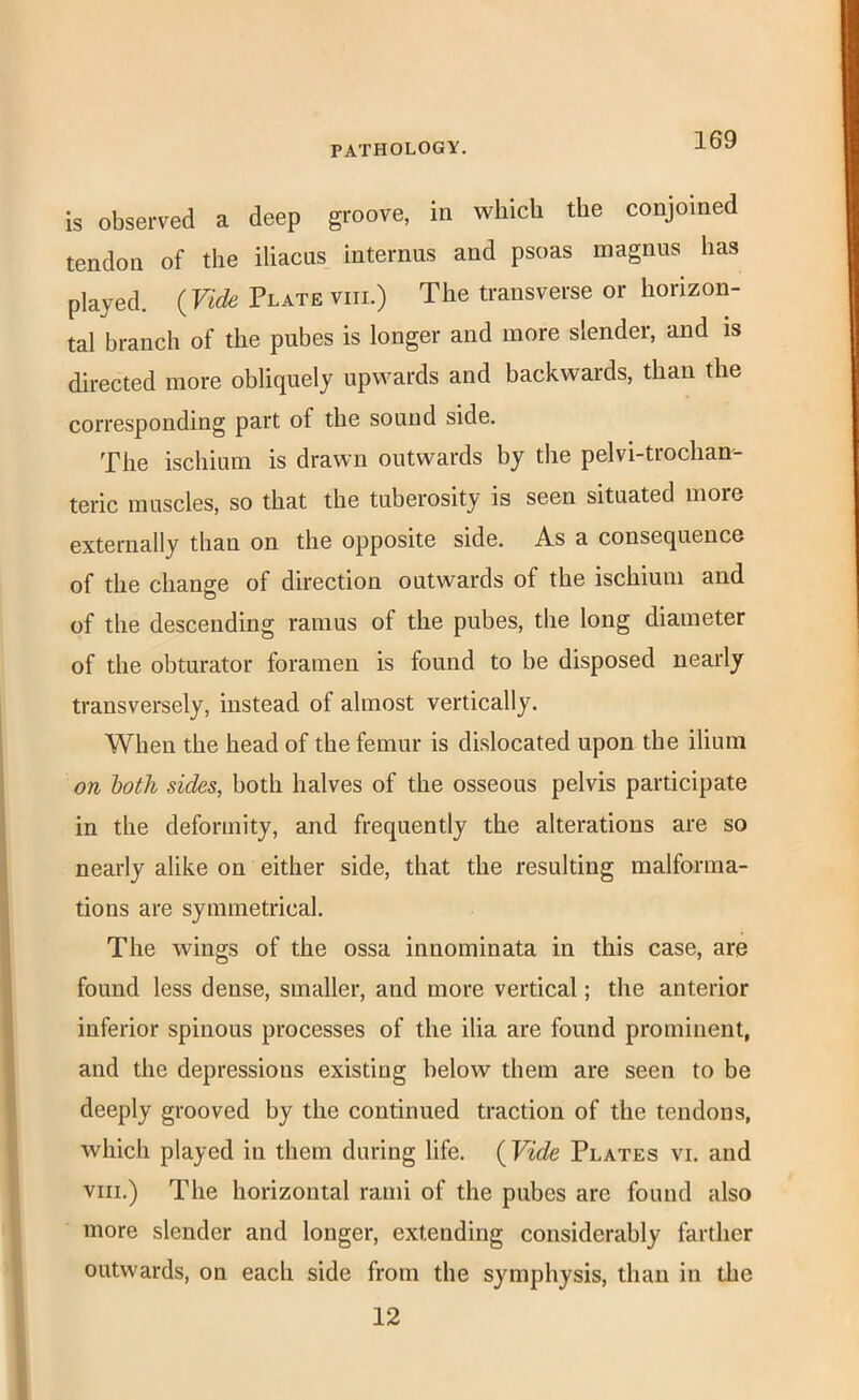 is observed a deep groove, in which the conjoined tendon of the iliacus internus and psoas magnus has played. (Vide Plate viii.) The transverse or horizon- tal branch of the pubes is longer and more slender, and is directed more obliquely upwards and backwards, than the corresponding part of the sound side. The ischium is drawn outwards by the pelvi-trochan- teric muscles, so that the tuberosity is seen situated more externally than on the opposite side. As a consequence of the change of direction outwards of the ischium and of the descending ramus of the pubes, the long diameter of the obturator foramen is found to be disposed nearly transversely, instead of almost vertically. When the head of the femur is dislocated upon the ilium on hath sides, both halves of the osseous pelvis participate in the deformity, and frequently the alterations are so nearly alike on either side, that the resulting malforma- tions are symmetrical. The wings of the ossa innominata in this case, are found less dense, smaller, and more vertical; the anterior inferior spinous processes of the ilia are found prominent, and the depressions existing below them are seen to be deeply grooved by the continued traction of the tendons, which played in them during life. (Vide Plates vi. and VIII.) The horizontal rami of the pubes are found also more slender and longer, extending considerably farther outwards, on each side from the symphysis, than in the 12