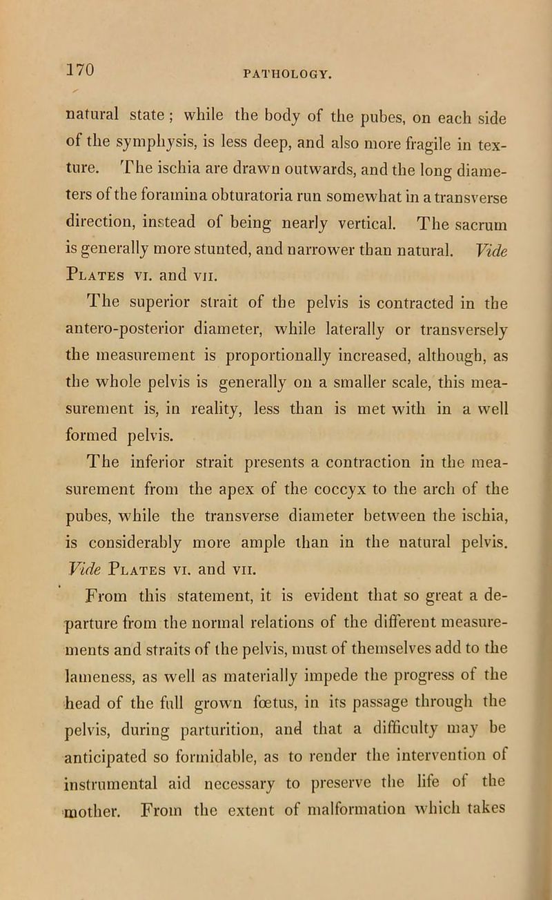 natural state; while the body of the pubes, on each side of the symphysis, is less deep, and also more fragile in tex- ture. The ischia are drawn outwards, and the long diame- ters of the foramina obturatoria run somewhat in a transverse direction, instead of being nearly vertical. The sacrum is generally more stunted, and narrower than natural. Vide Plates vi. and vii. The superior strait of the pelvis is contracted in the antero-posterior diameter, while laterally or transversely the measurement is proportionally increased, although, as the whole pelvis is generally on a smaller scale, this mea- surement is, in reality, less than is met with in a well formed pelvis. The inferior strait presents a contraction in the mea- surement from the apex of the coccyx to the arch of the pubes, while the transverse diameter between the ischia, is considerably more ample than in the natural pelvis. Vide Plates vi. and vii. From this statement, it is evident that so great a de- parture from the normal relations of the differeut measure- ments and straits of the pelvis, must of themselves add to the lameness, as w'ell as materially impede the progress of the head of the full grown foetus, in its passage through the pelvis, during parturition, and that a difficulty may be anticipated so formidable, as to render the intervention of instrumental aid necessary to preserve the life of the mother. From the extent of malformation which takes