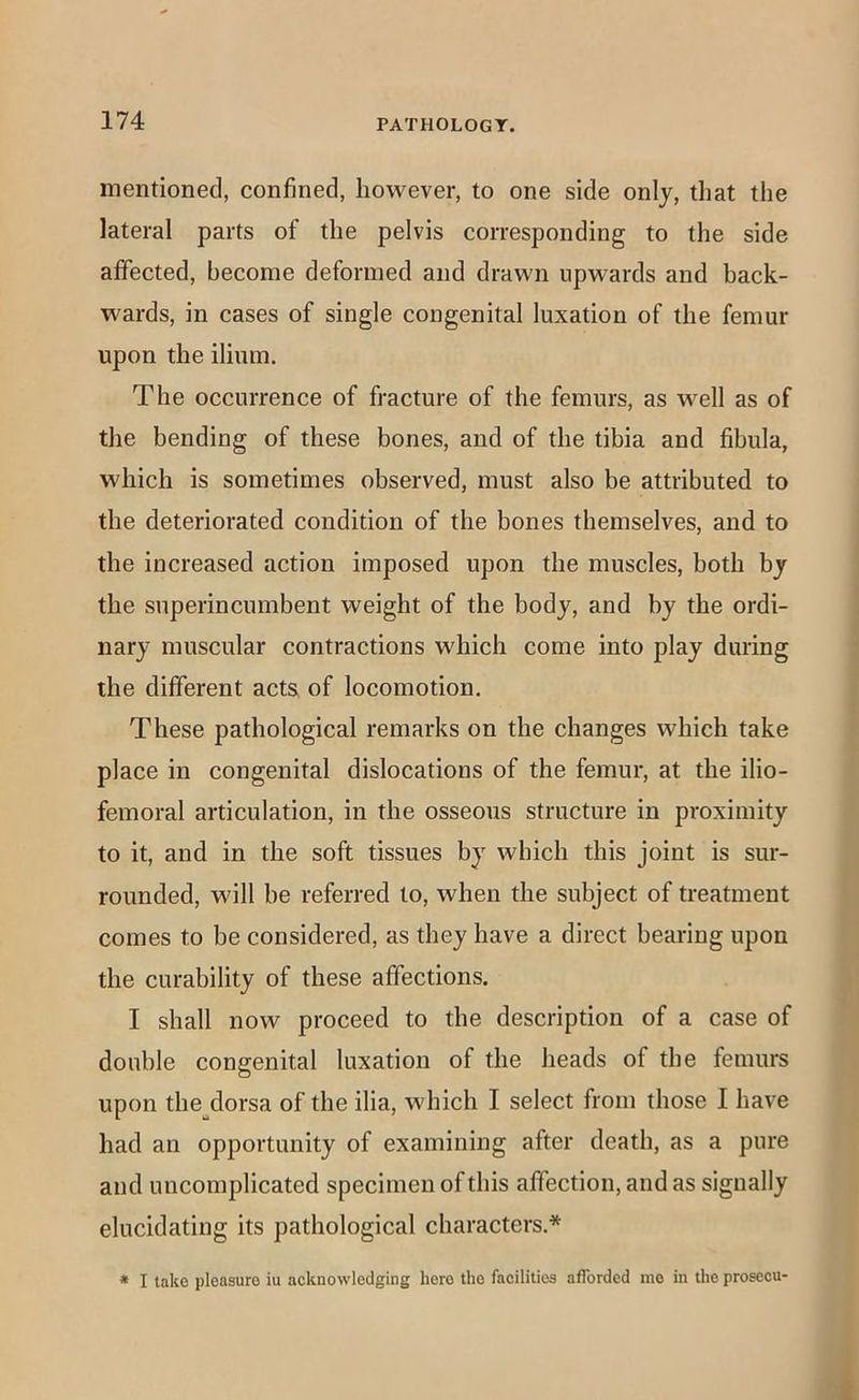 mentioned, confined, however, to one side only, that the lateral parts of the pelvis corresponding to the side affected, become deformed and drawn upwards and back- wards, in cases of single congenital luxation of the femur upon the ilium. The occurrence of fracture of the femurs, as well as of the bending of these bones, and of the tibia and fibula, which is sometimes observed, must also be attributed to the deteriorated condition of the bones themselves, and to the increased action imposed upon the muscles, both by the superincumbent weight of the body, and by the ordi- nary muscular contractions which come into play during the different acts of locomotion. These pathological remarks on the changes which take place in congenital dislocations of the femur, at the ilio- femoral articulation, in the osseous structure in proximity to it, and in the soft tissues by which this joint is sur- rounded, will be referred to, when the subject of treatment comes to be considered, as they have a direct bearing upon the curability of these affections. I shall now proceed to the description of a case of double congenital luxation of the heads of the femurs upon the^dorsa of the ilia, which I select from those I have had an opportunity of examining after death, as a pure and uncomplicated specimen of this affection, and as signally elucidating its pathological characters.* * I take pleasure iu acknowledging here the facilities afforded me in the prosecu-