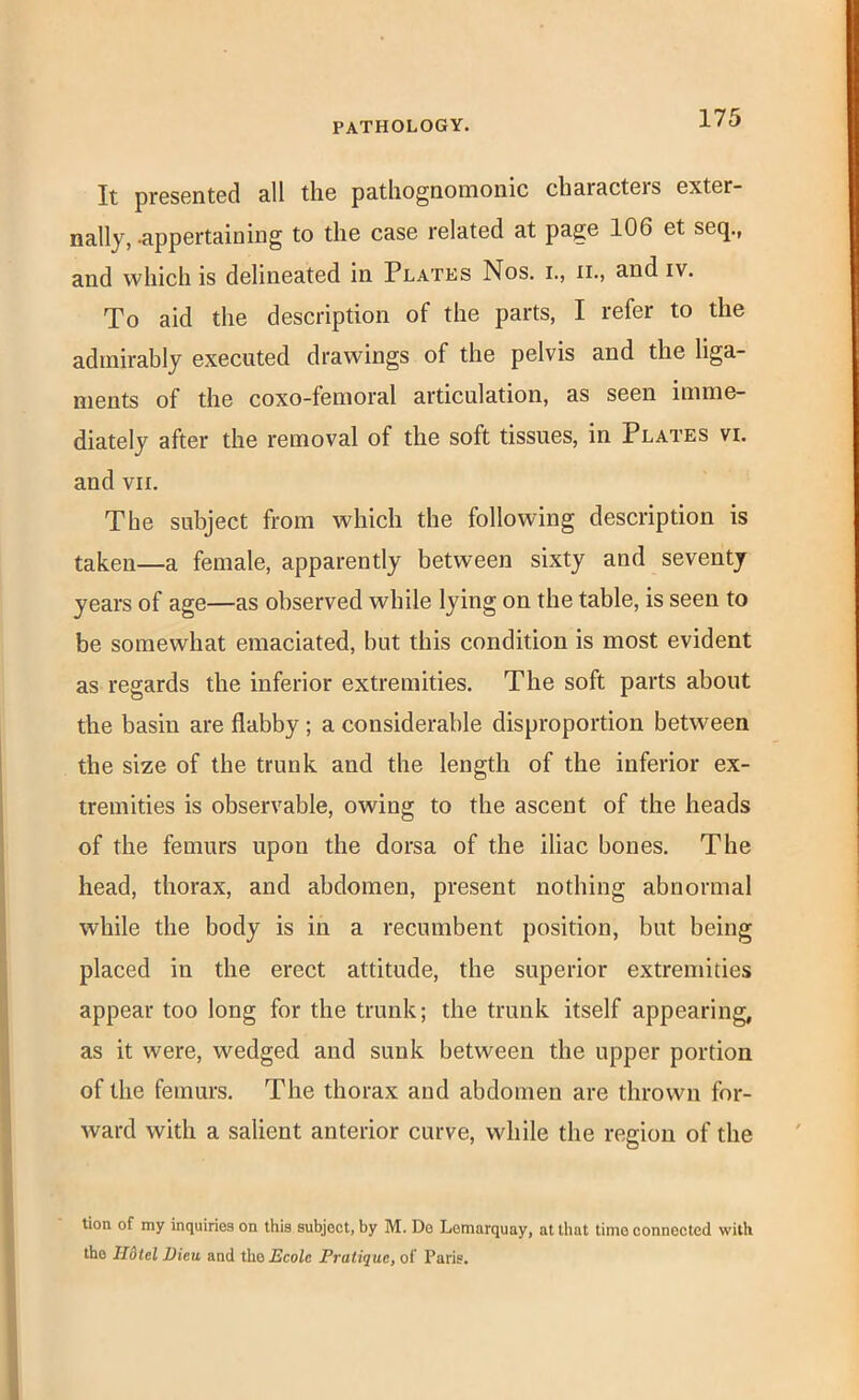 It presented all the pathognomonic characters exter- nally, -appertaining to the case related at page 106 et seq., and which is delineated in Plates Nos. i., ii., and iv. To aid the description of the parts, I refer to the admirably executed drawings of the pelvis and the liga- ments of the coxo-femoral articulation, as seen imme- diately after the removal of the soft tissues, in Plates vi. and VII. The subject from which the following description is taken—a female, apparently between sixty and seventy years of age—as observed while lying on the table, is seen to be somewhat emaciated, but this condition is most evident as regards the inferior extremities. The soft parts about the basin are flabby; a considerable disproportion between the size of the trunk and the length of the inferior ex- tremities is observable, owing to the ascent of the heads of the femurs upon the dorsa of the iliac bones. The head, thorax, and abdomen, present nothing abnormal while the body is in a recumbent position, but being placed in the erect attitude, the superior extremities appear too long for the trunk; the trunk itself appearing, as it were, wedged and sunk between the upper portion of the femurs. The thorax and abdomen are thrown for- ward with a salient anterior curve, while the region of the tion of my inquiries on this subject, by M. De Lemarquay, at that time connected with the Ildtel Dicu and the JJeoZe Pratique, of Paris.