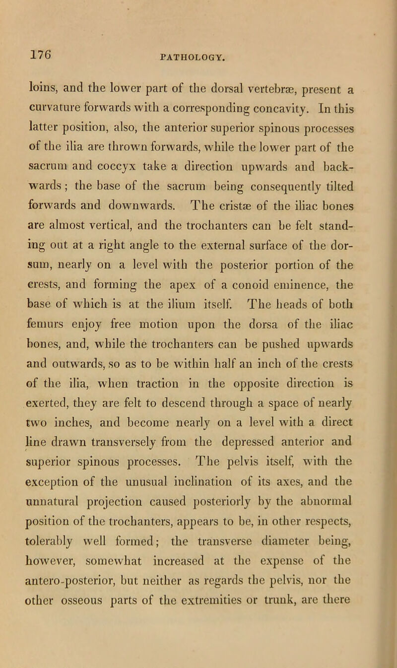 loins, and the lower part of the dorsal vertebraB, present a curvature forwards with a corresponding concavity. In this latter position, also, the anterior superior spinous processes of the ilia are thrown forwards, while the lower part of the sacrum and coccyx take a direction upwards and back- wards ; the base of the sacrum being consequently tilted forwards and downwards. The cristae of the iliac bones are almost vertical, and the trochanters can be felt stand- ing out at a right angle to the external surface of the dor- sum, nearly on a level with the posterior portion of the crests, and forming the apex of a conoid eminence, the base of which is at the ilium itself. The heads of both femurs enjoy free motion upon the dorsa of the iliac hones, and, while the trochanters can be pushed upwards and outwards, so as to be within half an inch of the crests of the ilia, when traction in the opposite direction is exerted, they are felt to descend through a space of nearly two inches, and become nearly on a level with a direct line drawn transversely from the depressed anterior and superior spinous processes. The pelvis itself, with the exception of the unusual inclination of its axes, and the unnatural projection caused posteriorly by the abnormal position of the trochanters, appears to be, in other respects, tolerably well formed; the transverse diameter being, however, somewhat increased at the expense of the antero-posterior, but neither as regards the pelvis, nor the other osseous parts of the extremities or trunk, are there