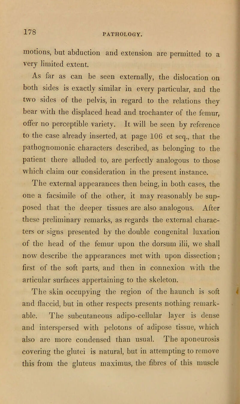PATHOLOGY. motions, but abduction and extension are permitted to a very limited extent. As far as can be seen externally, the dislocation on both sides is exactly similar in every particular, and the two sides of the pelvis, in regard to the relations they bear with the displaced head and trochanter of the femur, offer no perceptible variety. It will be seen by reference to the case already inserted, at page 106 et seq., that the pathognomonic characters described, as belonging to the patient there alluded to, are perfectly analogous to those which claim our consideration in the present instance. The external appearances then being, in both cases, the one a facsimile of the other, it may reasonably be sup- posed that the deeper tissues are also analogous. After these preliminary remarks, as regards the external charac- ters or signs presented by the double congenital luxation of the head of the femur upon the dorsum ilii, we shall now describe the appearances met with upon dissection; first of the soft parts, and then in connexion with the articular surfaces appertaining to the skeleton. The skin occupying the region of the haunch is soft and flaccid, but in other respects presents nothing remark- able. The subcutaneous adipo-cellular layer is dense and interspersed with pelotons of adipose tissue, which also are more condensed than usual. The aponeurosis covering the glutei is natural, but in attempting to remove this from the gluteus maximus, the fibres of this muscle