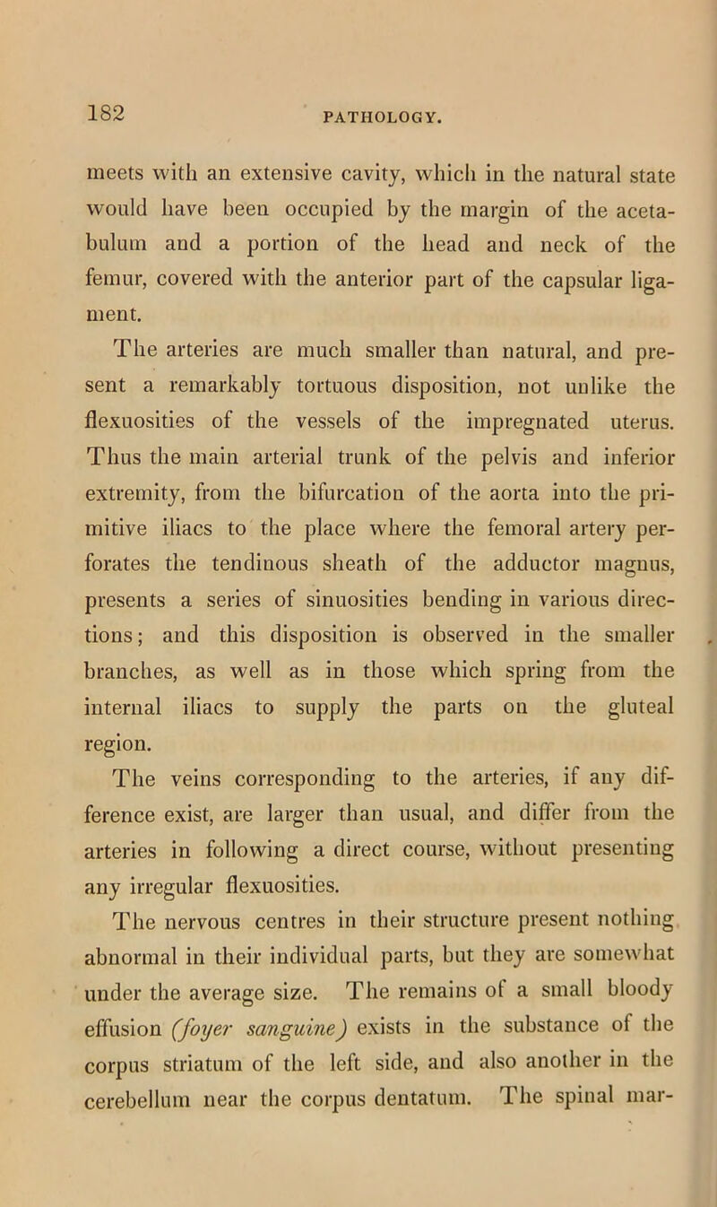meets with an extensive cavity, which in the natural state would have been occupied by the margin of the aceta- bulum and a portion of the head and neck of the femur, covered with the anterior part of the capsular liga- ment. The arteries are much smaller than natural, and pre- sent a remarkably tortuous disposition, not imlike the flexuosities of the vessels of the impregnated uterus. Thus the main arterial trunk of the pelvis and inferior extremity, from the bifurcation of the aorta into the pri- mitive iliacs to the place where the femoral artery per- forates the tendinous sheath of the adductor magnus, presents a series of sinuosities bending in various direc- tions; and this disposition is observed in the smaller branches, as well as in those which spring from the internal iliacs to supply the parts on the gluteal region. The veins corresponding to the arteries, if any dif- ference exist, are larger than usual, and differ from the arteries in following a direct course, without presenting any irregular flexuosities. The nervous centres in their structure present nothing abnormal in their individual parts, but they are somewhat under the average size. The remains of a small bloody effusion (foyer sanguine) exists in the substance of the corpus striatum of the left side, and also another in the cerebellum near the corpus dentatum. The spinal mar-