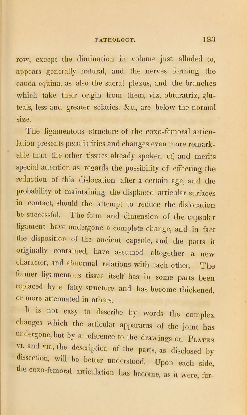 row, except the diminution in volume just alluded to, appears generally natural, and the nerves forming the cauda equina, as also the sacral plexus, and the branches which take their origin from them, viz. obturatrix, glu- teals, less and greater sciatics, &c., are below the normal size. The ligamentous structure of the coxo-femoral articu- lation presents peculiarities and changes even more remark- able than the other tissues already spoken of, and merits special attention as regards the possibility of effecting the reduction of this dislocation after a certain age, and the probability of maintaining the displaced articular surfaces in contact, should the attempt to reduce the dislocation be successful. The form and dimension of the capsular ligament have undergone a complete change, and in fact the disposition of the ancient capsule, and the parts it originally contained, have assumed altogether a new character, and abnormal relations with each other. The former ligamentous tissue itself has in some parts been replaced by a fatty structure, and has become thickened, or more attenuated in others. It is not easy to describe by words the complex changes which the articular apparatus of the joint has undergone, but by a reference to the drawings on Plates VI. and viL, the description of the parts, as disclosed by dissection, will be better understood. Upon each side, the coxo-femoral articulation has become, as it were, fur-