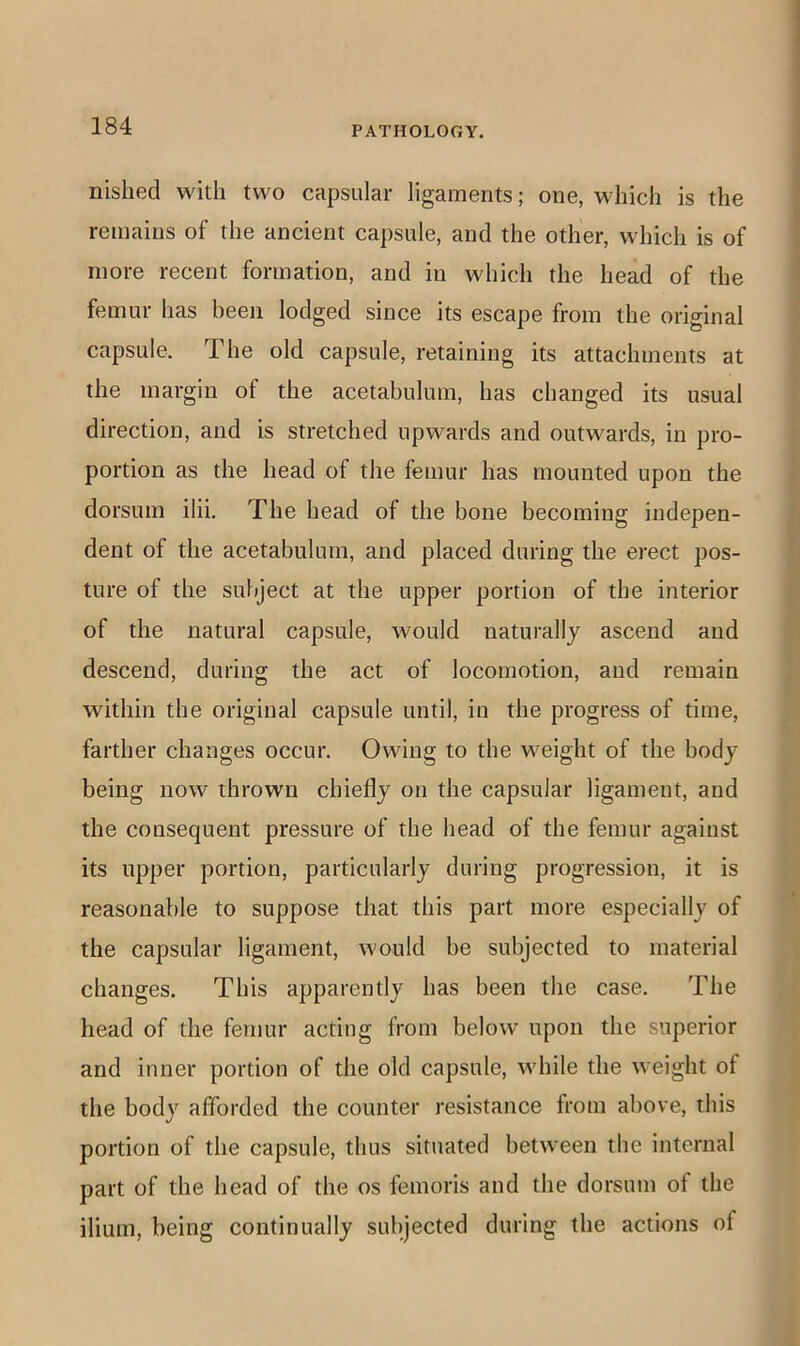 nislied with two capsular ligaments; one, which is the remains of the ancient capsule, and the other, which is of more recent formation, and in which the head of the femur has been lodged since its escape from the original capsule. The old capsule, retaining its attachments at the margin of the acetabulum, has changed its usual direction, and is stretched upwards and outwards, in pro- portion as the head of the femur has mounted upon the dorsum ilii. The head of the bone becoming indepen- dent of the acetabulum, and placed during the erect pos- ture of the subject at the upper portion of the interior of the natural capsule, would naturally ascend and descend, during the act of locomotion, and remain within the original capsule until, in the progress of time, farther changes occur. Owing to the weight of the body being now thrown chiefly on the capsular ligament, and the consequent pressure of the head of the femur against its upper portion, particularly during progression, it is reasonable to suppose that this part more especially of the capsular ligament, would be subjected to material changes. This apparently has been the case. The head of the femur acting from below upon the superior and inner portion of the old capsule, while the weight of the body afforded the counter resistance from above, this portion of the capsule, thus situated between the internal part of the head of the os femoris and the dorsum of the ilium, being continually subjected during the actions of