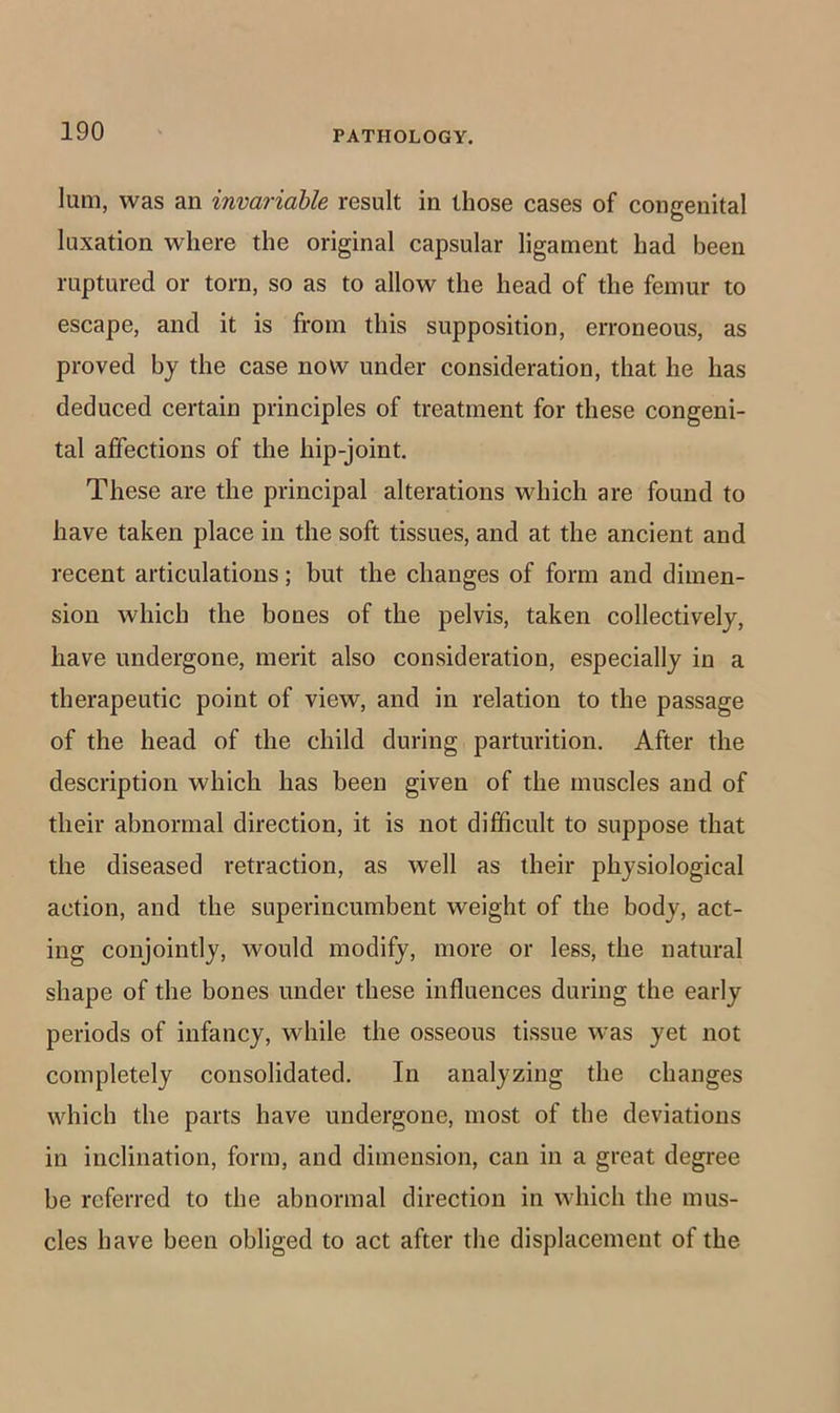 lum, was an invariable result in those cases of congenital luxation where the original capsular ligament had been ruptured or torn, so as to allow the head of the femur to escape, and it is from this supposition, erroneous, as proved by the case now under consideration, that he has deduced certain principles of treatment for these congeni- tal affections of the hip-joint. These are the principal alterations which are found to have taken place in the soft tissues, and at the ancient and recent articulations; but the changes of form and dimen- sion which the bones of the pelvis, taken collectively, have undergone, merit also consideration, especially in a therapeutic point of view, and in relation to the passage of the head of the child during parturition. After the description which has been given of the muscles and of their abnormal direction, it is not difficult to suppose that the diseased retraction, as well as their physiological action, and the superincumbent weight of the body, act- ing conjointly, would modify, more or less, the natural shape of the bones under these influences during the early periods of infancy, while the osseous tissue was yet not completely consolidated. In analyzing the changes which the parts have undergone, most of the deviations in inclination, form, and dimension, can in a great degree be referred to the abnormal direction in which the mus- cles have been obliged to act after the displacement of the