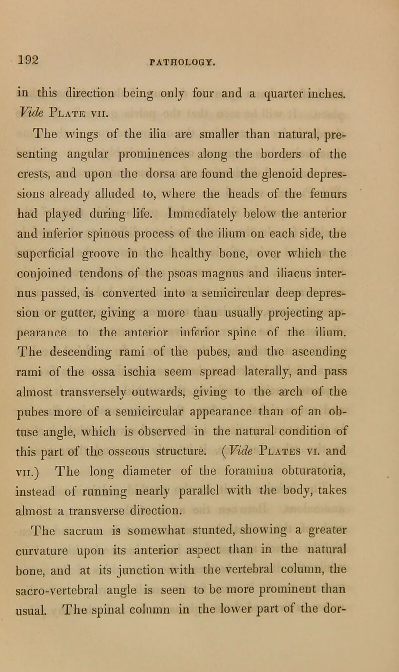 in this direction being only four and a quarter inches. Vide Plate vii. The wings of the ilia are smaller than natural, pre- senting angular prominences along the borders of the crests, and upon the dorsa are found the glenoid depres- sions already alluded to, where the heads of the femurs had played during life. Immediately below the anterior and inferior spinous process of the ilium on each side, the superficial groove in the healthy bone, over which the conjoined tendons of the psoas magnus and iliacus inter- nus passed, is converted into a semicircular deep depres- sion or gutter, giving a more than usually projecting ap- pearance to the anterior inferior spine of the ilium. The descending rami of the pubes, and the ascending rami of the ossa ischia seem spread laterally, and pass almost transversely outwards, giving to the arch of the pubes more of a semicircular appearance than of an ob- tuse angle, which is observed in the natural condition of this part of the osseous structure. {Vide Plates vi. and VII.) The long diameter of the foramina obturatoria, instead of running nearly parallel with tlie body, takes almost a transverse direction. The sacrum is somewhat stunted, showing a greater curvature upon its anterior aspect than in the natural bone, and at its junction with the vertebral column, the sacro-vertebral angle is seen to be more prominent than usual. The spinal column in the lower part of the dor-