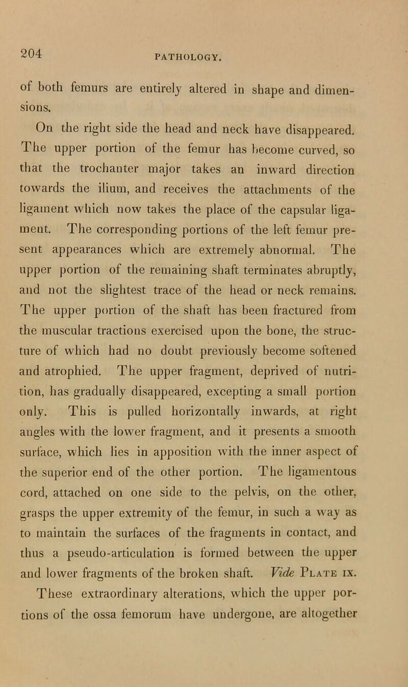 PATHOLOGY. of both femurs are entirel}'^ altered in shape and dimen- sions. On the right side the head and neck have disappeared. The upper portion of the femur has become curved, so that the trochanter major takes an inward direction towards the ilium, and receives the attachments of the ligament which now takes the place of the capsular liga- ment. The corresponding portions of the left femur pre- sent appearances which are extremely abnormal. The upper portion of the remaining shaft terminates abruptly, and not the slightest trace of the head or neck remains. The upper portion of the shaft has been fractured from the muscular tractions exercised upon the bone, the struc- ture of which had no doubt previously become softened and atrophied. The upper fragment, deprived of nutri- tion, has gradually disappeared, excepting a small portion only. This is pulled horizontally inwards, at right angles with the lower fragment, and it presents a smooth surface, which lies in apposition with the inner aspect of the superior end of the other portion. The ligamentous cord, attached on one side to the pelvis, on the other, grasps the upper extremity of the femur, in such a way as to maintain the surfaces of the fragments in contact, and thus a pseudo-articulation is formed between the upper and lower fragments of the broken shaft. Vide Plate ix. These extraordinary alterations, which the upper por- tions of the ossa femorum have undergone, are altogether