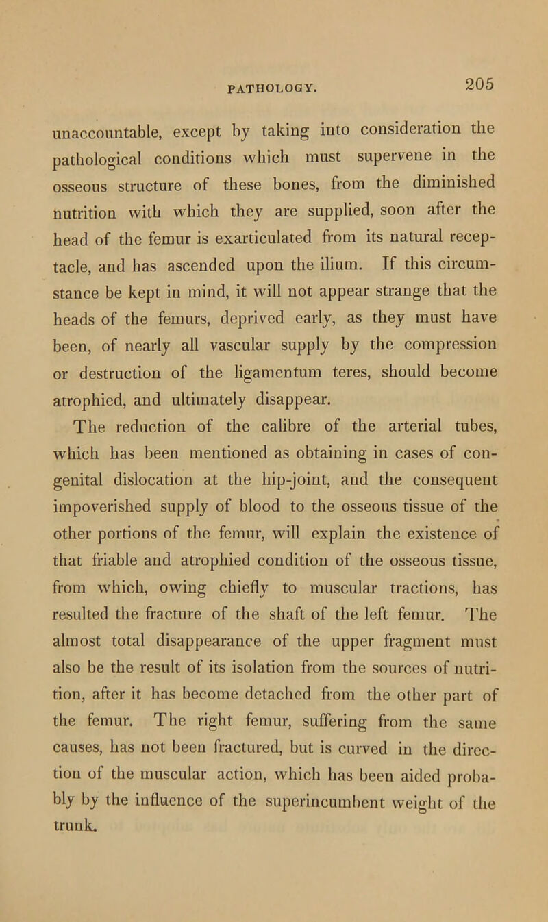 unaccountable, except by taking into consideration the pathological conditions which must supervene in the osseous structure of these bones, from the diminished nutrition with which they are supplied, soon after the head of the femur is exarticulated from its natural recep- tacle, and has ascended upon the ilium. If this circum- stance be kept in mind, it will not appear strange that the heads of the femurs, deprived early, as they must have been, of nearly all vascular supply by the compression or destruction of the ligamentum teres, should become atrophied, and ultimately disappear. The reduction of the calibre of the arterial tubes, which has been mentioned as obtaining in cases of con- genital dislocation at the hip-joint, and the consequent impoverished supply of blood to the osseous tissue of the other portions of the femur, will explain the existence of that friable and atrophied condition of the osseous tissue, from which, owing chiefly to muscular tractions, has resulted the fracture of the shaft of the left femur. The almost total disappearance of the upper fragment must also be the result of its isolation from the sources of nutri- tion, after it has become detached from the other part of the femur. The right femur, suffering from the same causes, has not been fractured, but is curved in the direc- tion of the muscular action, which has been aided proba- bly by the influence of the superincumbent weight of the trunL