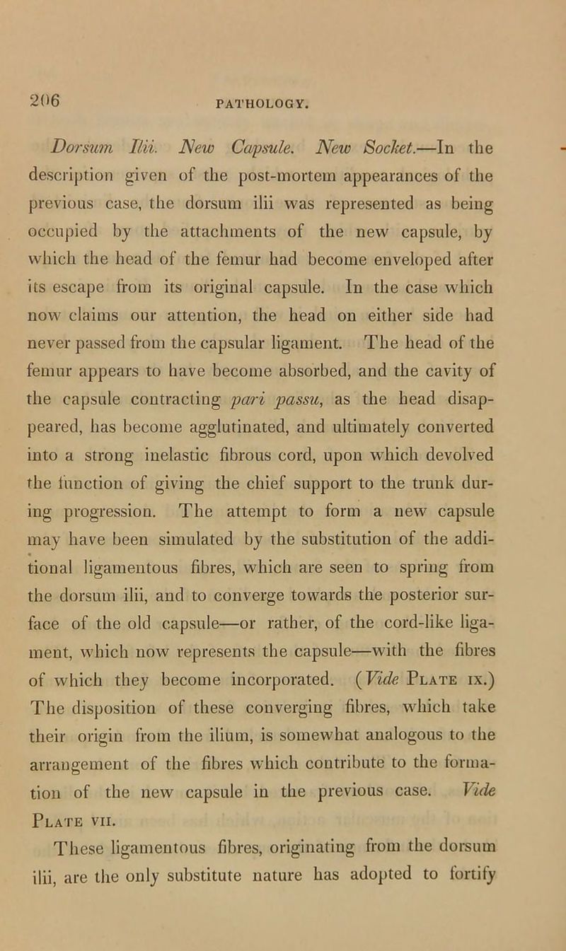 Dorsum Ilii. New Capsule. New Socket.—In the description given of the post-mortem appearances of the previous case, the dorsum ilii was represented as being occupied by the attachments of the new capsule, by which the head of the femur had become enveloped after its escape from its original capsule. In the case which now claims our attention, the head on either side had never passed from the capsular ligament The head of the femur appears to have become absorbed, and the cavity of the capsule contracting pari passu, as the head disap- peared, has become agglutinated, and ultimately converted into a strong inelastic fibrous cord, upon which devolved the function of giving the chief support to the trunk dur- ing progression. The attempt to form a new capsule may have been simulated by the substitution of the addi- « tional ligamentous fibres, which are seen to spring from the dorsum ilii, and to converge towards the posterior sur- face of the old capsule—or rather, of the cord-like liga- ment, which now represents the capsule—with the fibres of which they become incorporated. (Vide Plate ix.) The disposition of these converging fibres, which take their origin from the ilium, is somewhat analogous to the arrangement of the fibres which contribute to the forma- tion of the new capsule in the previous case. Vide Plate vii. These ligamentous fibres, originating from the doi-sum ilii, are the only substitute nature has adopted to fortify