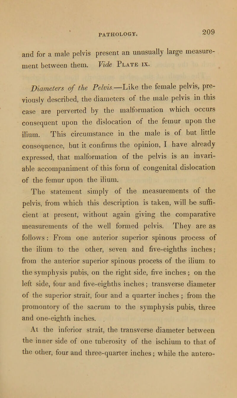 and for a male pelvis present an unusually large measure- ment between them. Vide Plate ix. Diameters of the Pelvis—L\\.q the female pelvis, pre- viously described, the diameters of the male pelvis in this case are perverted by the malformation which occurs consequent upon the dislocation of the femur upon the ilium. This circumstance in the male is of but little consequence, but it confirms the opinion, I have already expressed, that malformation of the pelvis is an invari- able accompaniment of this form of congenital dislocation of the femur upon the ilium. The statement simply of the measurements of the pelvis, fi-om which this description is taken, will be suffi- cient at present, without again giving the comparative measurements of the well formed pelvis. They are as follows ; From one anterior superior spinous process of the ilium to the other, seven and five-eighths inches; from the anterior superior spinous process of the ilium to the symphysis pubis, on the right side, five inches; on the left side, four and five-eighths inches; transverse diameter of the superior strait, four and a quarter inches ; from the promontory of the sacrum to the symphysis pubis, three and one-eighth inches. At the inferior strait, the transverse diameter between the inner side of one tuberosity of the ischium to that of the other, four and three-quarter inches; while the autero-