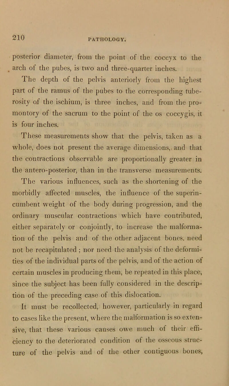posterior diameter, from the point of the coccyx to the arch of the pubes, is two and three-quarter inches. The depth of the pelvis anteriorly from the highest part of the ramus of the pubes to the corresponding tube- rosity of the ischium, is three inches, and from the pro- montory of the sacrum to the point of the os coccygis, it is four inches. These measurements show that the pelvis, taken as a whole, does not present the average dimensions,, and that the contractions observable are proportionally greater in the antero-posterior, than in the transverse measurements. The various influences, such as the shortening of the morbidly affected muscles, the influence of the superin- cumbent weight of the body during progression, and the ordinary muscular contractions which have contributed, either separately or conjointly, to increase the malforma- tion of the pelvis and of the other adjacent bones, need not be recapitulated ; nor need the analysis of the deformi- ties of the individual parts of the pelvis, and of the action of certain muscles in producing them, be repeated in this place, since the subject has been fully considered in the descrip- tion of the preceding case of this dislocation. It must be recollected, however, particularly in regard to cases like the present, where the! malformation is so exten- sive, that these various causes owe much ol their effi- ciency to the deteriorated condition of the osseous struc- ture of the pelvis and of the other contiguous bones,
