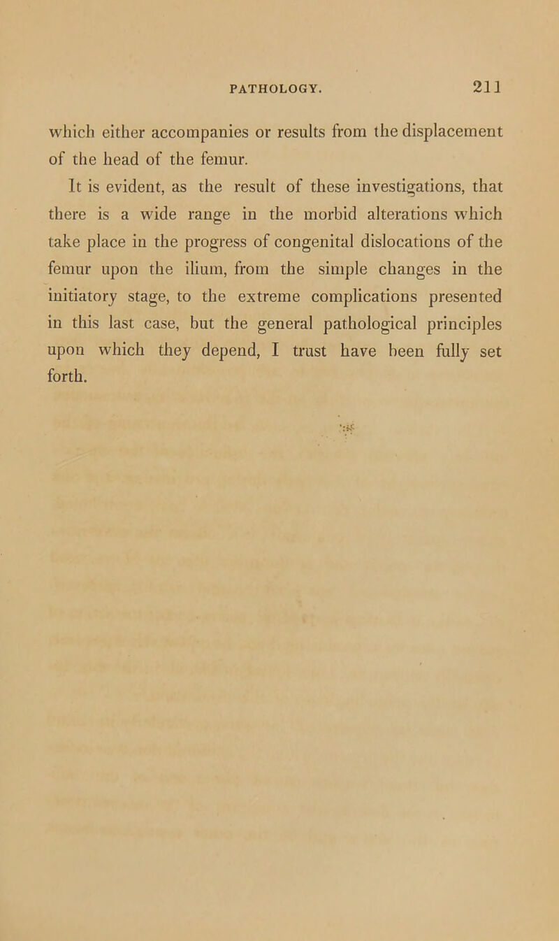 which either accompanies or results from the displacement of the head of the femur. It is evident, as the result of these investigations, that there is a wide range in the morbid alterations which take place in the progress of congenital dislocations of the femur upon the ilium, from the simple changes in the initiatory stage, to the extreme complications presented in this last case, but the general pathological principles upon which they depend, I trust have been fully set forth.