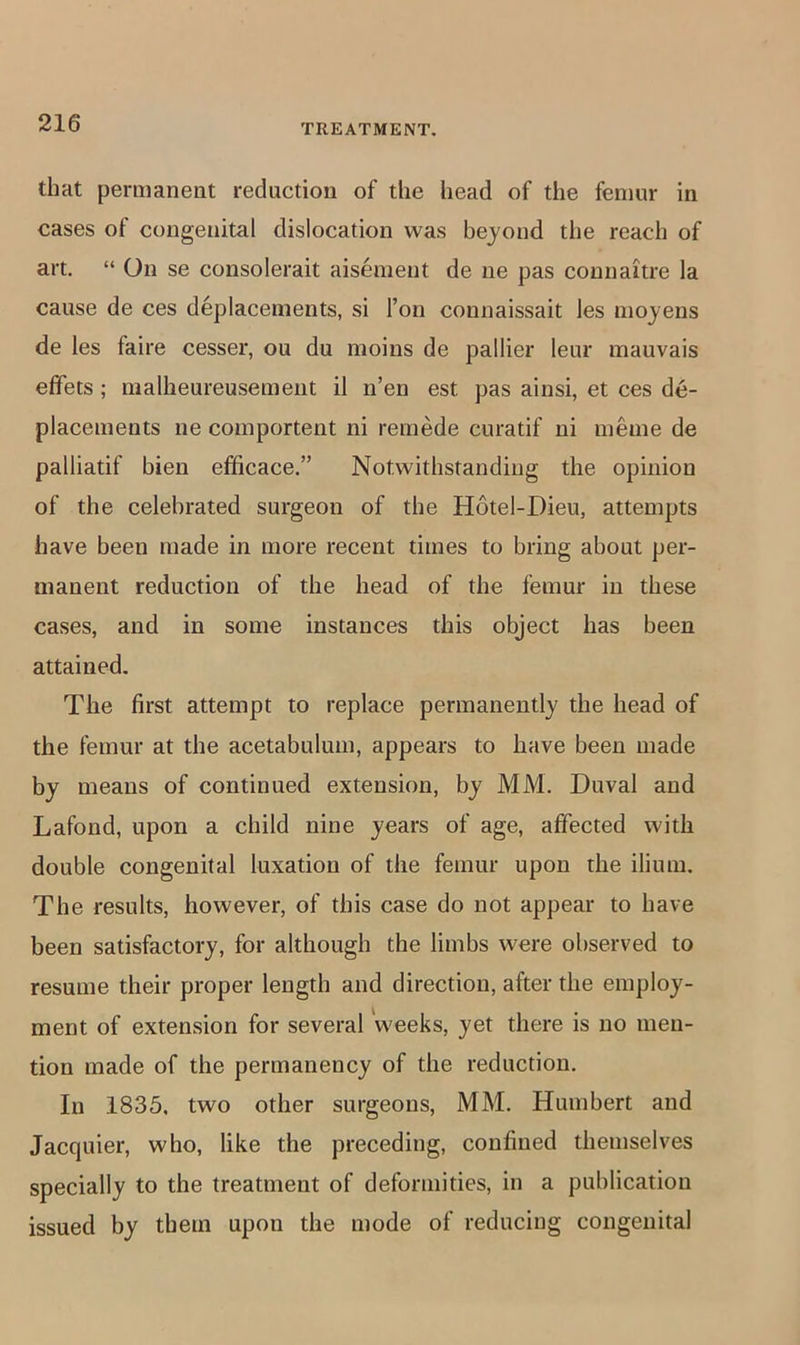 that permanent reduction of the head of the femur in cases of congenital dislocation was bejond the reach of art. “ On se consolerait aisement de ne pas connaitre la cause de ces deplacements, si Ton connaissait les mojens de les faire cesser, ou du moins de pallier leur mauvais effets; nialheureusemeut il n’en est pas ainsi, et ces de- placements ne comportent ni remede curatif ni meme de palliatif bien efficace.” Notwithstanding the opinion of the celebrated surgeon of the Hotel-Dieu, attempts have been made in more recent times to bring about per- manent reduction of the head of the femur in these cases, and in some instances this object has been attained. The first attempt to replace permanently the head of the femur at the acetabulum, appears to have been made by means of continued extension, by MM. Duval and Lafond, upon a child nine years of age, affected with double congenital luxation of the femur upon the ilium. The results, however, of this case do not appear to have been satisfactory, for although the limbs were observed to resume their proper length and direction, after the employ- ment of extension for several weeks, yet there is no men- tion made of the permanency of the reduction. In 1835, two other surgeons, MM. Humbert and Jacquier, who, like the preceding, confined themselves specially to the treatment of deformities, in a publication issued by tbem upon the mode of reducing congenital
