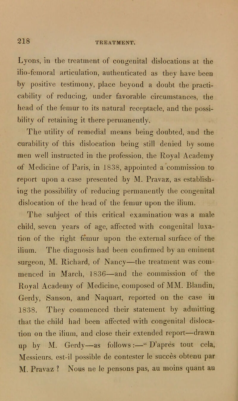 Lyons, ill the treatment of congenital dislocations at the ilio-fenioral articulation, authenticated as they have been by positive testimony, place beyond a doubt the practi- cability of reducing, under favorable circumstances, the head of the femur to its natural receptacle, and the possi- bility of retaining it there permanently. The utility of remedial means being doubted, and the curability of this dislocation being still denied by some men well instructed in the profession, the Royal Academy of Medicine of Paris, in 1838, appointed a commission to report upon a case presented by M. Pravaz, as establish- ing the possibility of reducing permanently the congenital dislocation of the head of the femur upon the ilium. The subject of this critical examination' was a male child, seven years of age, affected with congenital luxa- tion of the right femur upon the external surface of the ilium. The diagnosis had been confirmed by an eminent surgeon, M. Richard, of Nancy—the treatment was com- menced in March, 1836—and the commission of the Royal Academy of Medicine, composed of MM. Blandin, Gerdy, Sanson, and Naquart, reported on the case in 1838. They commenced their statement by admitting that the child had been affected with congenital disloca- tion on the ilium, and close their extended report—drawn up by M. Gerdy—as follows:—“ D’apres tout cela, Messieurs, est-il possible de contester le succes obtenu par M. Pravaz 1 Nous iie le pensons pas, au moins quant au