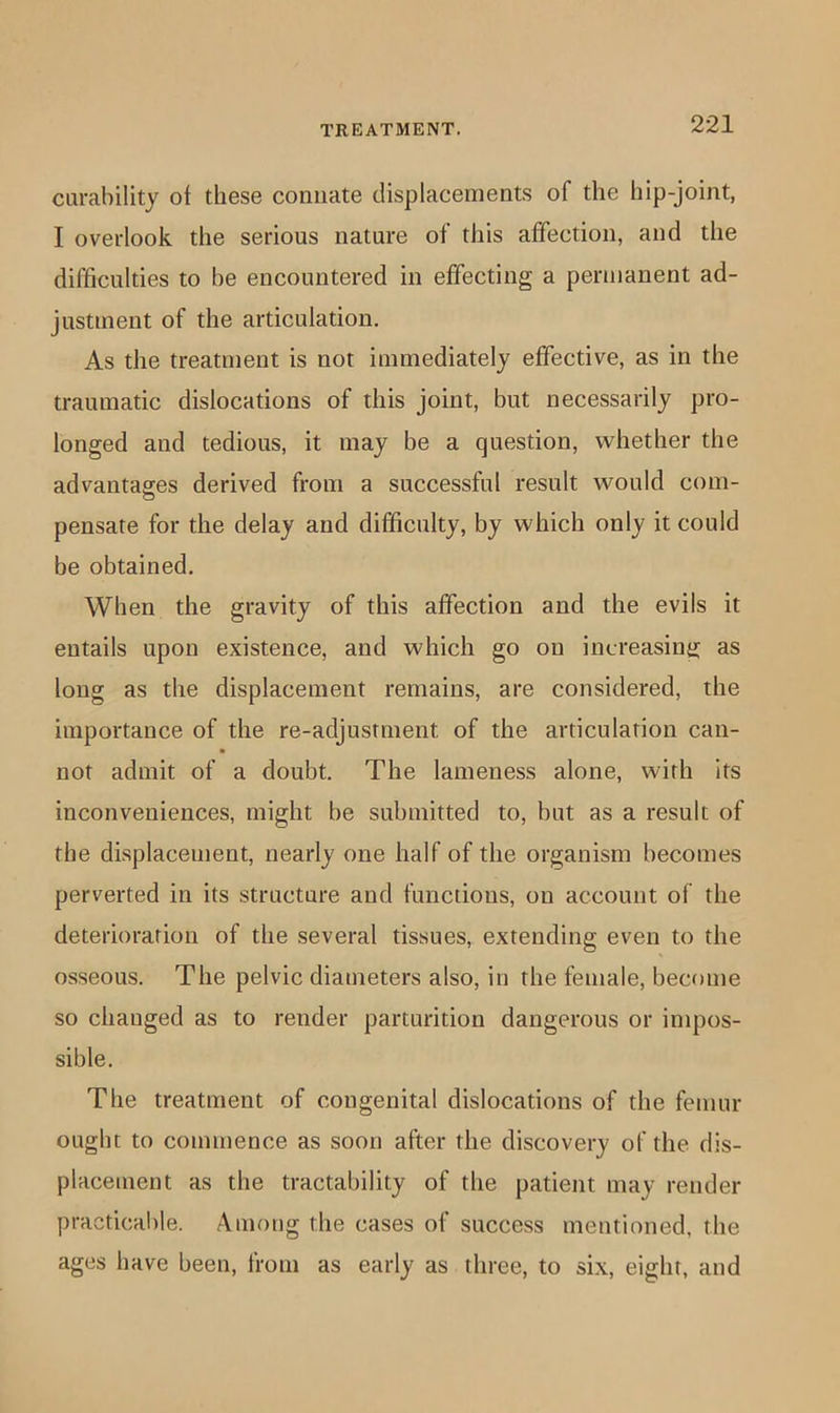 curability of these connate displacements of the hip-joint, I overlook the serious nature of this affection, and the difficulties to he encountered in effecting a permanent ad- justment of the articulation. As the treatment is not immediately effective, as in the traumatic dislocations of this joint, but necessarily pro- longed and tedious, it may be a question, whether the advantages derived from a successful result would com- pensate for the delay and difficulty, by which only it could be obtained. When the gravity of this affection and the evils it entails upon existence, and which go on increasing as long as the displacement remains, are considered, the importance of the re-adjustment of the articulation can- not admit of a doubt. The lameness alone, with its inconveniences, might be submitted to, but as a result of the displacement, nearly one half of the organism becomes perverted in its structure and functions, on account of the deterioration of the several tissues, extending even to the osseous. The pelvic diameters also, in the female, become so changed as to render parturition dangerous or impos- sible. The treatment of congenital dislocations of the femur ought to commence as soon after the discovery of the dis- placement as the tractability of the patient may render practical)le. Among the cases of success mentioned, the ages have been, from as early as three, to six, eight, and