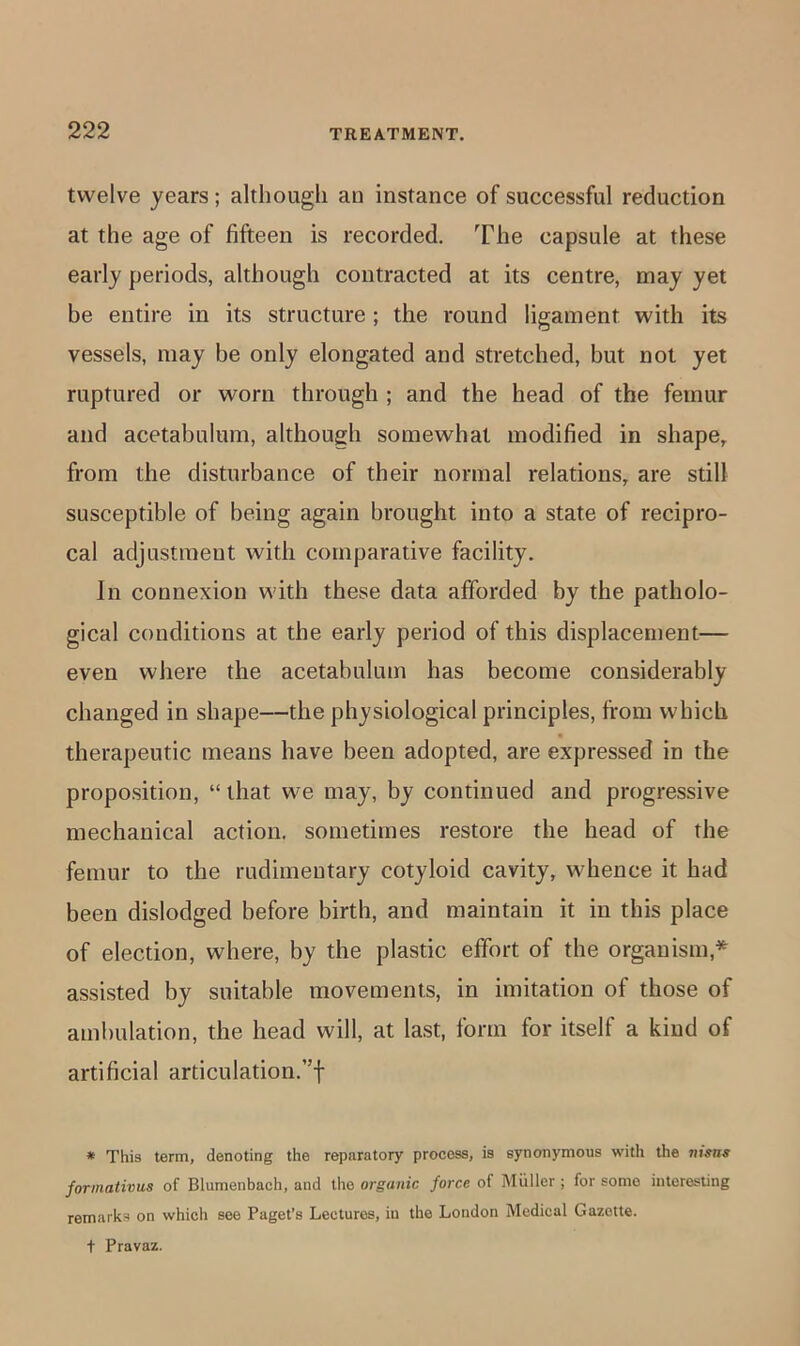 twelve years; although an instance of successful reduction at the age of fifteen is recorded. The capsule at these early periods, although contracted at its centre, may yet be entire in its structure ; the round ligament with its vessels, may be only elongated and stretched, but not yet ruptured or worn through ; and the head of the femur and acetabulum, although somewhat modified in shape^ from the disturbance of their normal relations, are still susceptible of being again brought into a state of recipro- cal adjustment with comparative facility. In connexion with these data afforded by the patholo- gical conditions at the early period of this displacement— even where the acetabulum has become considerably changed in shape—the physiological principles, from which therapeutic means have been adopted, are expressed in the proposition, “that we may, by continued and progressive mechanical action, sometimes restore the head of the femur to the rudimentary cotyloid cavity, whence it had been dislodged before birth, and maintain it in this place of election, where, by the plastic effort of the organism,* assisted by suitable movements, in imitation of those of ambulation, the head will, at last, form for itself a kind of artificial articulation.”f * This term, denoting the reparatory process, is synonymous with the nisns formativus of Blumenbach, and the organic force of Muller ; for some interesting remarks on which see Paget’s Lectures, in the London Medical Gazette. + Pravaz.